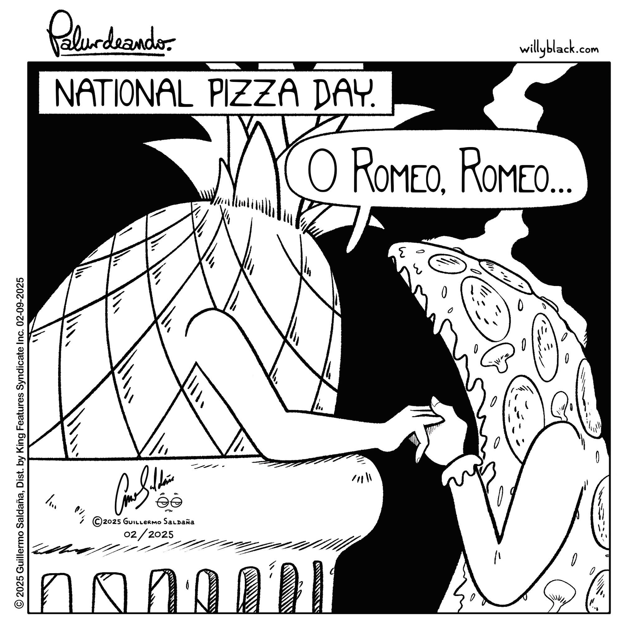 Graphics OCR: © 2025 Guillermo SaldañaDist. by King Features Syndicate Inc. 02-09-2025 Palurdeander NATIONAL PIZZA DAY. ? willyblack.com O ROMEOROMEO... / Come Stain ©2025 GUILLERMO SALDAÑA 02/2025 no ??? ? © 2025 Guillermo SaldañaDist . by King Features Syndicate Inc. 02-09-2025 Palurdeander NATIONAL PIZZA DAY . ? willyblack.com O ROMEOROMEO ... / Come Stain © 2025 GUILLERMO SALDAÑA 02/2025 no ? ?? ?