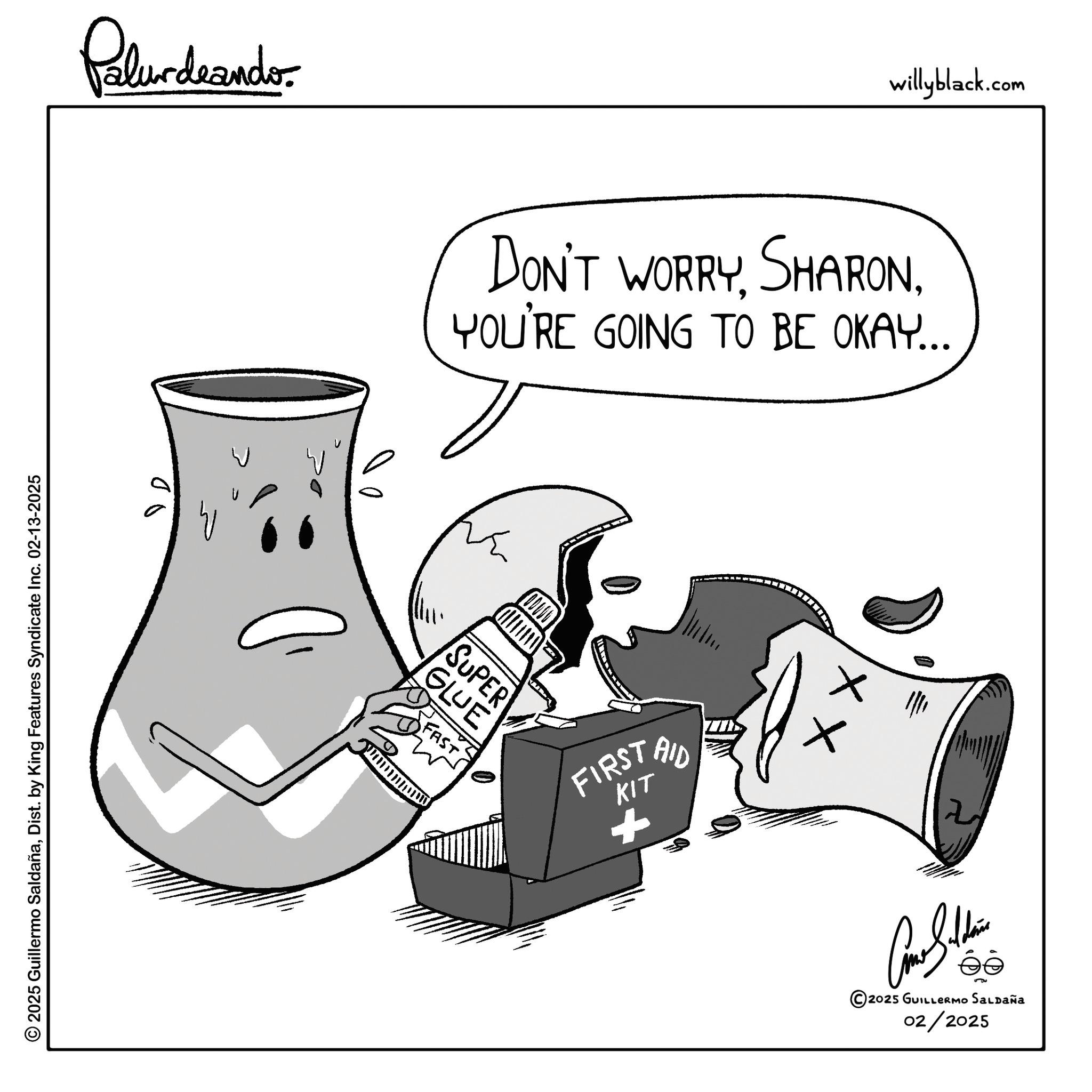 Clip art OCR: © 2025 Guillermo SaldañaDist. by King Features Syndicate Inc. 02-13-2025 Palurdeando- willyblack.com DON'T WORRYYOU'RE GOING TO BE OKAY... W GLUE SUPER FAST = w FIRST KIT + AID x ||| Con Sain © 2025 GUILLERMO SALDAÑA 02/2025 © 2025 Guillermo SaldañaDist . by King Features Syndicate Inc. 02-13-2025 Palurdeando- willyblack.com DON'T WORRYYOU'RE GOING TO BE OKAY ... W GLUE SUPER FAST = w FIRST KIT + AID x ||| Con Sain © 2025 GUILLERMO SALDAÑA 02/2025