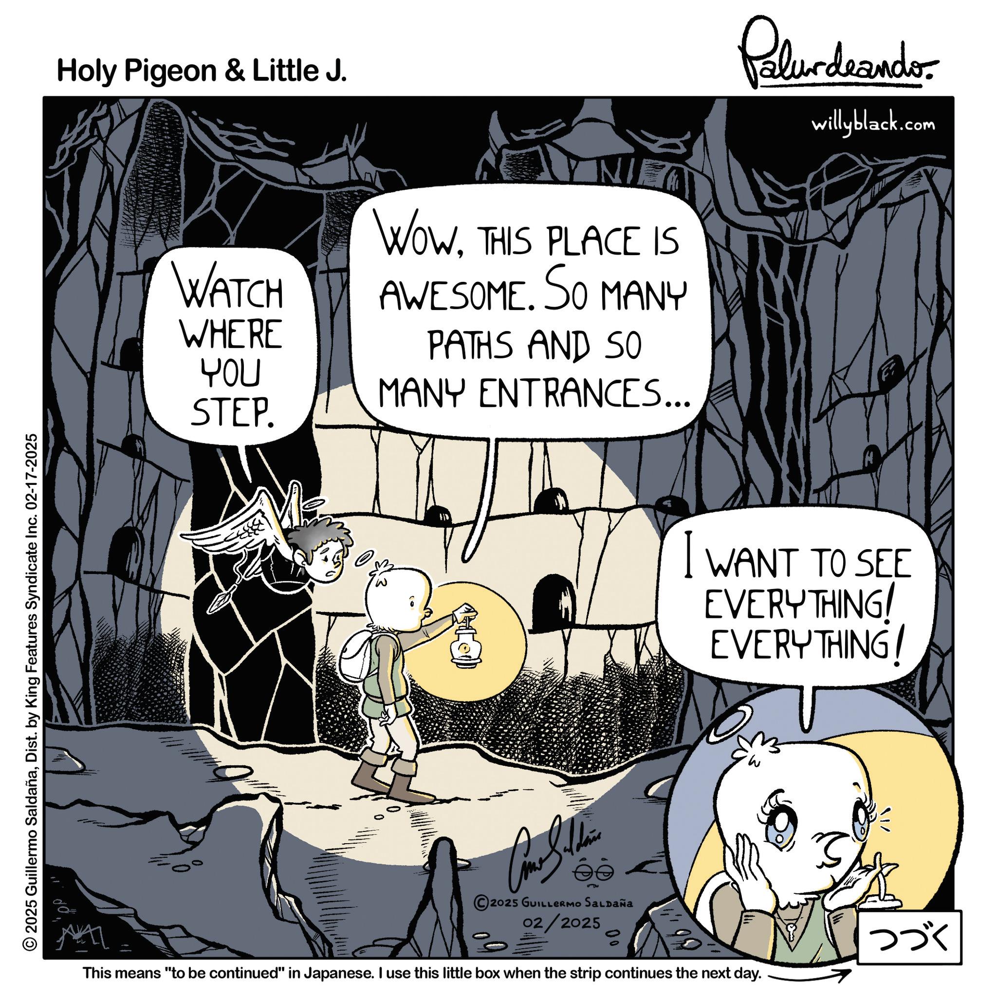 Comic book OCR: © 2025 Guillermo SaldañaDist. by King Features Syndicate Inc. 02-17-2025 Holy Pigeon & Little J. WATCH WHERE YOU STEP. NI WOWTHIS PLACE IS AWESOME. SO MANY PATHS AND SO MANY ENTRANCES... Palur deando willyblack.com I WANT TO SEE EVERYTHING EVERYTHING! 2025 GUILLERMO SALDAÑA 02/2025 0 This means "to be continued" in Japanese. I use this little box when the strip continues the next day. I ??? © 2025 Guillermo SaldañaDist . by King Features Syndicate Inc. 02-17-2025 Holy Pigeon & Little J. WATCH WHERE YOU STEP . NI WOWTHIS PLACE IS AWESOME . SO MANY PATHS AND SO MANY ENTRANCES ... Palur deando willyblack.com I WANT TO SEE EVERYTHING EVERYTHING ! 2025 GUILLERMO SALDAÑA 02/2025 0 This means " to be continued " in Japanese . I use this little box when the strip continues the next day . I ???