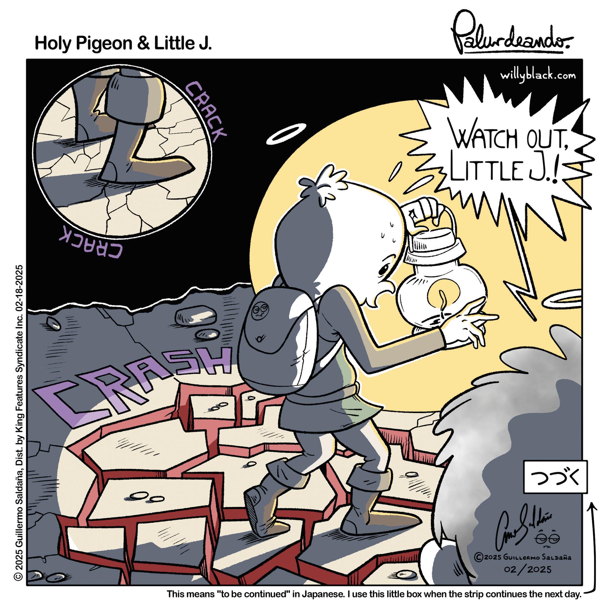 Comics OCR: © 2025 Guillermo SaldañaDist. by King Features Syndicate Inc. 02-18-2025 Holy Pigeon & Little J. CRACK RASH Palurdaando willyblack.com WATCH OUTLITTLE J. ??? Con Sudan ?? 2025 GUILLERMO SALDAÑA 02/2025 This means "to be continued" in Japanese. I use this little box when the strip continues the next day. © 2025 Guillermo SaldañaDist . by King Features Syndicate Inc. 02-18-2025 Holy Pigeon & Little J. CRACK RASH Palurdaando willyblack.com WATCH OUTLITTLE J. ??? Con Sudan ?? 2025 GUILLERMO SALDAÑA 02/2025 This means " to be continued " in Japanese . I use this little box when the strip continues the next day .