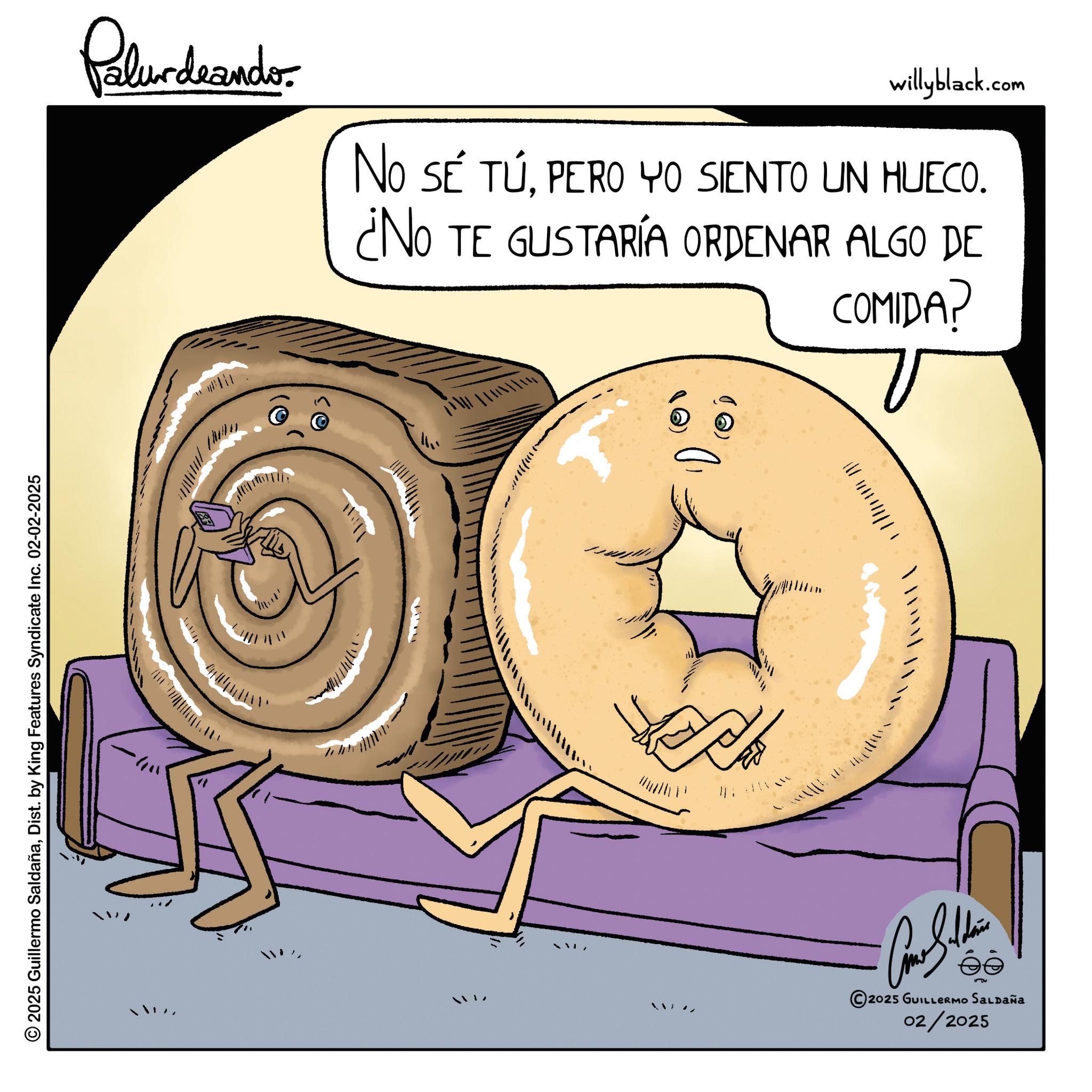 American cuisine OCR: © 2025 Guillermo SaldañaDist. by King Features Syndicate Inc. 02-02-2025 Palundaando willyblack.com NO SE TÚPERO YO SIENTO UN HUECO. ¿NO TE GUSTARÍA ORDENAR ALGO DE COMIDA? ? P 2025 GUILLERMO Saldaña 02/2025 © 2025 Guillermo SaldañaDist . by King Features Syndicate Inc. 02-02-2025 Palundaando willyblack.com NO SE TÚPERO YO SIENTO UN HUECO . ¿ NO TE GUSTARÍA ORDENAR ALGO DE COMIDA ? ? P 2025 GUILLERMO Saldaña 02/2025