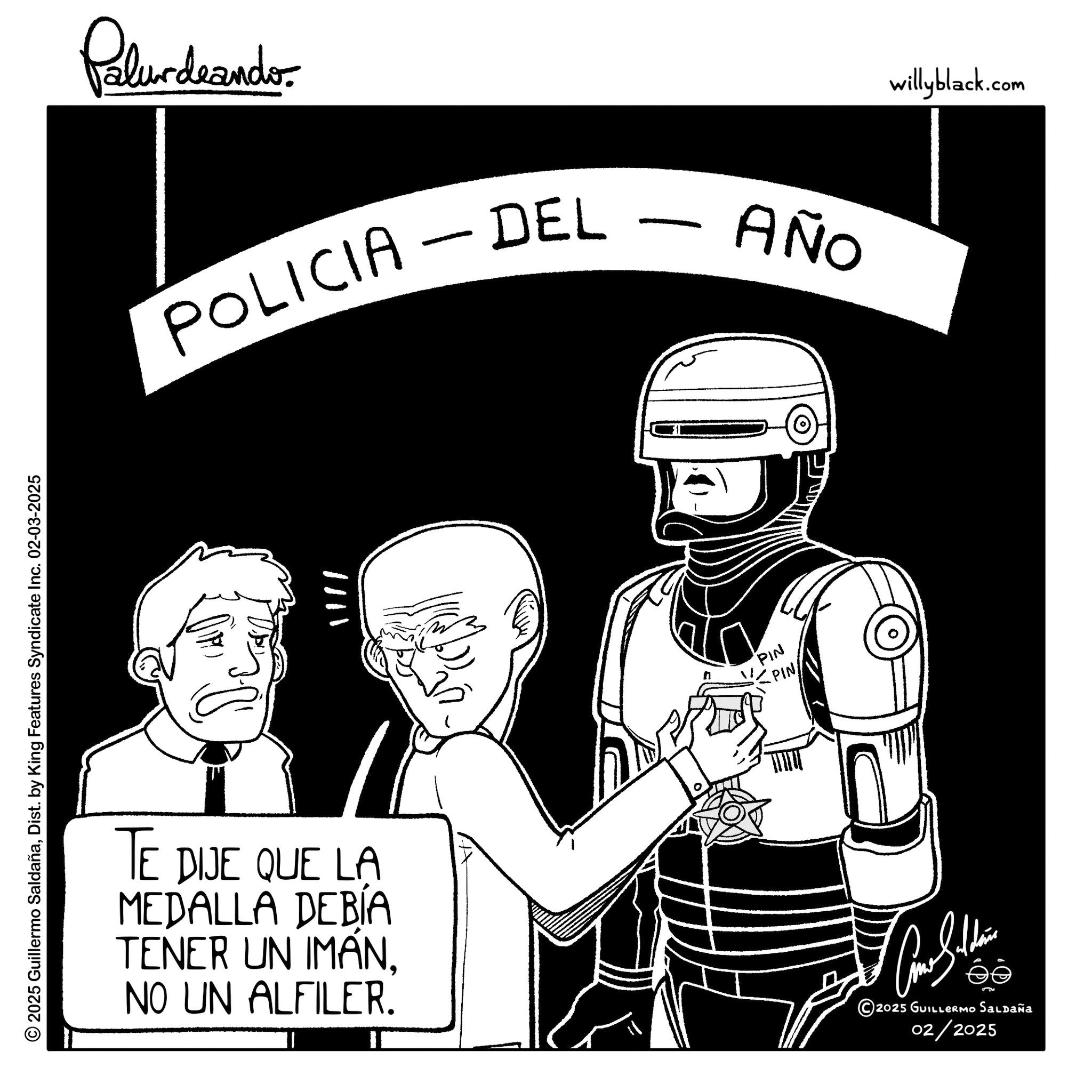 Animation OCR: © 2025 Guillermo SaldañaDist. by King Features Syndicate Inc. 02-03-2025 Palurdeando POLICIA DEL AÑO TE DIJE QUE LA MEDALLA DEBIA TENER UN IMANNO UN ALFILER. PIN PIN ???????? ©2025 GUILLERMo Saldaña 02/2025 willyblack.com © 2025 Guillermo SaldañaDist . by King Features Syndicate Inc. 02-03-2025 Palurdeando POLICIA DEL AÑO TE DIJE QUE LA MEDALLA DEBIA TENER UN IMANNO UN ALFILER . PIN PIN ???????? © 2025 GUILLERMo Saldaña 02/2025 willyblack.com