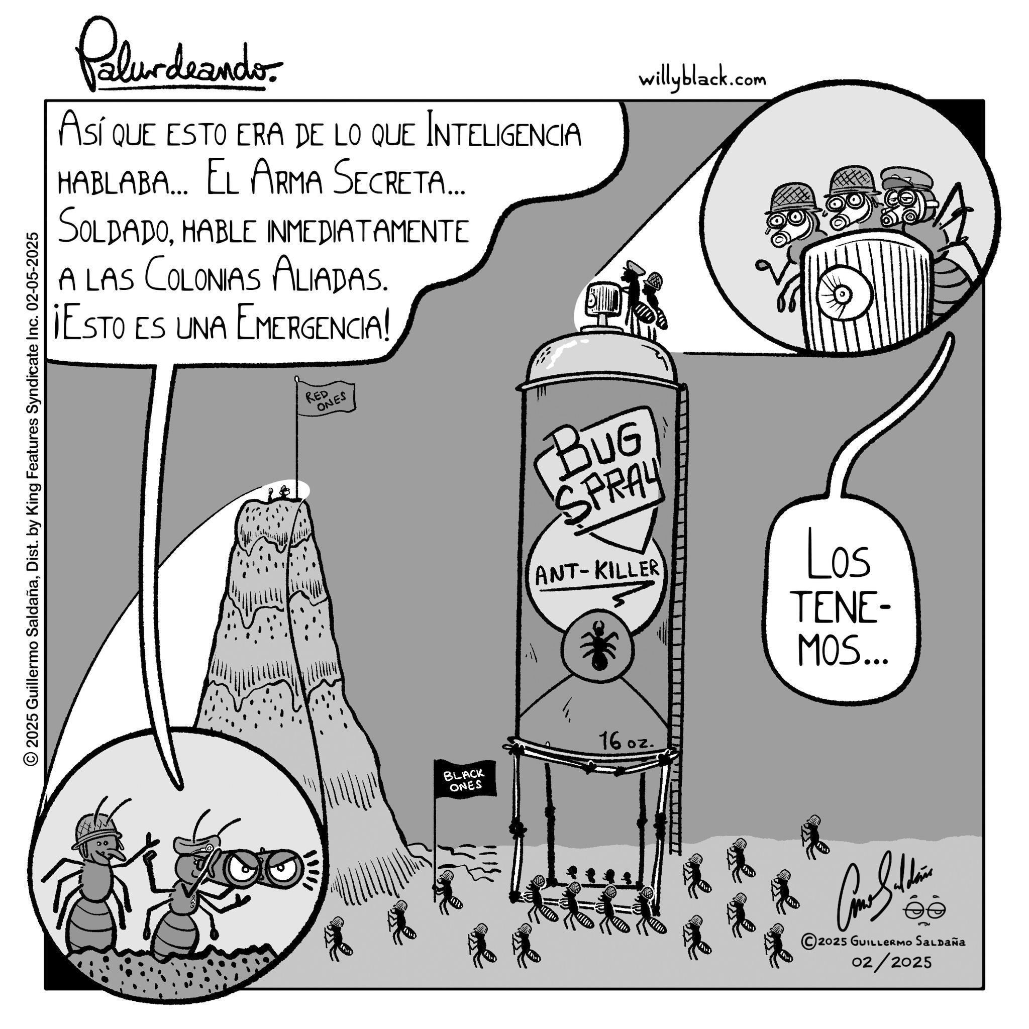 Line art OCR: Palurdeander. ASÍ QUE ESTO ERA DE LO QUE INTELIGENCIA HABLABA... EL ARMA Secreta... SOLDADOHABLE INMEDIATAMENTE A LAS COLONIAS ALIADAS. ¡ESTO ES UNA EMERGENCIA! 2025 Guillermo SaldañaDist. by King Features Syndicate Inc. 02-05-2025 RED ONES willyblack.com BUG SPRAY ANT-KILLER * Los TENE- MOS... BLACK ONES 16 oz. 2025 GUILLERMO SALDAÑA 02/2025 Palurdeander . ASÍ QUE ESTO ERA DE LO QUE INTELIGENCIA HABLABA ... EL ARMA Secreta ... SOLDADOHABLE INMEDIATAMENTE A LAS COLONIAS ALIADAS . ¡ ESTO ES UNA EMERGENCIA ! 2025 Guillermo SaldañaDist . by King Features Syndicate Inc. 02-05-2025 RED ONES willyblack.com BUG SPRAY ANT - KILLER * Los TENE- MOS ... BLACK ONES 16 oz . 2025 GUILLERMO SALDAÑA 02/2025