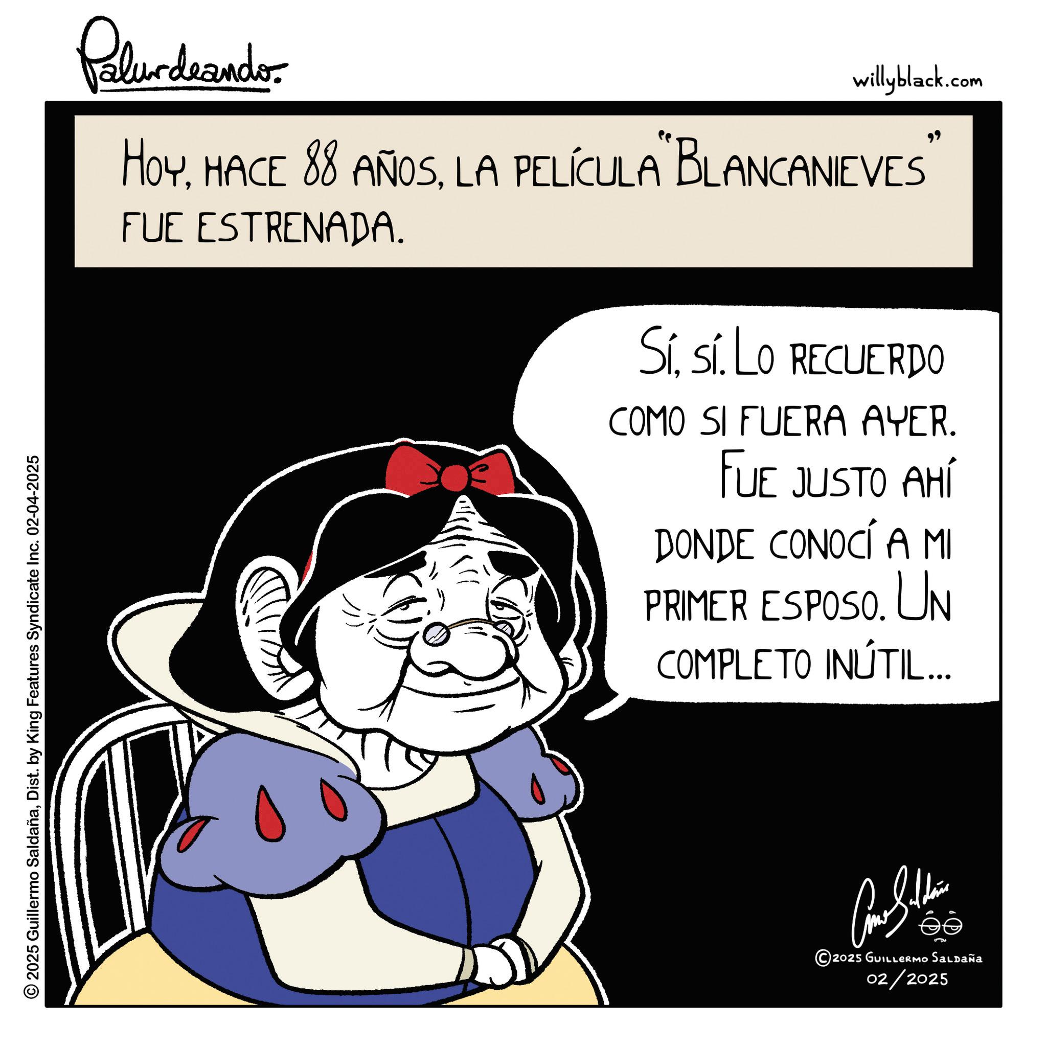 Graphics OCR: Palurdnander willyblack.com HOYLA PELÍCULA "BLANCANIEVES FUE ESTRENADA. Sísí. Lo RECUERDO COMO SI FUERA AYER. FUE JUSTO AHÍ DONDE CONOCÍ A MI PRIMER ESPOSO. UN COMPLETO INÚTIL... 2025 Guillermo SaldañaDist. by King Features Syndicate Inc. 02-04-2025 Come Sithin © 2025 GUILLERMO SALDAÑA 02/2025 Palurdnander willyblack.com HOYHACE 88 AÑOSLA PELÍCULA " BLANCANIEVES FUE ESTRENADA . Sísí . Lo RECUERDO COMO SI FUERA AYER . FUE JUSTO AHÍ DONDE CONOCÍ A MI PRIMER ESPOSO . UN COMPLETO INÚTIL ... 2025 Guillermo SaldañaDist . by King Features Syndicate Inc. 02-04-2025 Come Sithin © 2025 GUILLERMO SALDAÑA 02/2025