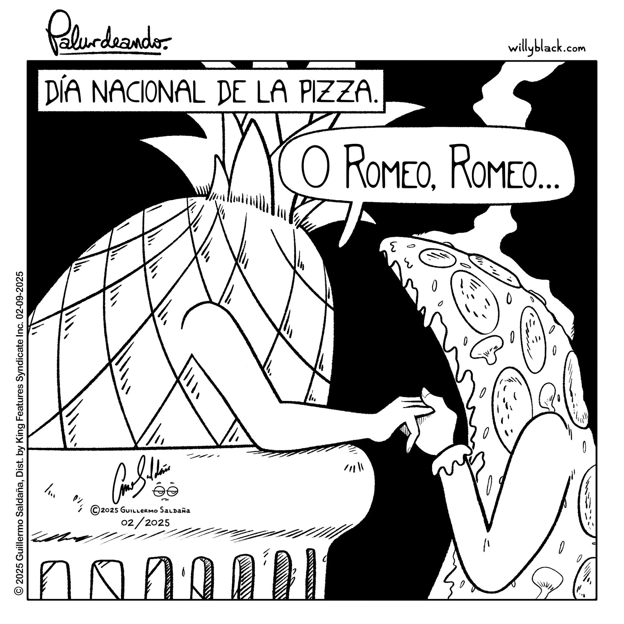 Clip art OCR: © 2025 Guillermo SaldañaDist. by King Features Syndicate Inc. 02-09-2025 Pelundrander. DÍA NACIONAL DE LA PIZZA. willyblack.com ? ROMEOROMED.. O ? / Come Saldain © 2025 GUILLERMO SALDAÑA 02/2025 H ??? no © 2025 Guillermo SaldañaDist . by King Features Syndicate Inc. 02-09-2025 Pelundrander . DÍA NACIONAL DE LA PIZZA . willyblack.com ? ROMEOROMED .. O ? / Come Saldain © 2025 GUILLERMO SALDAÑA 02/2025 H ? ? ? no