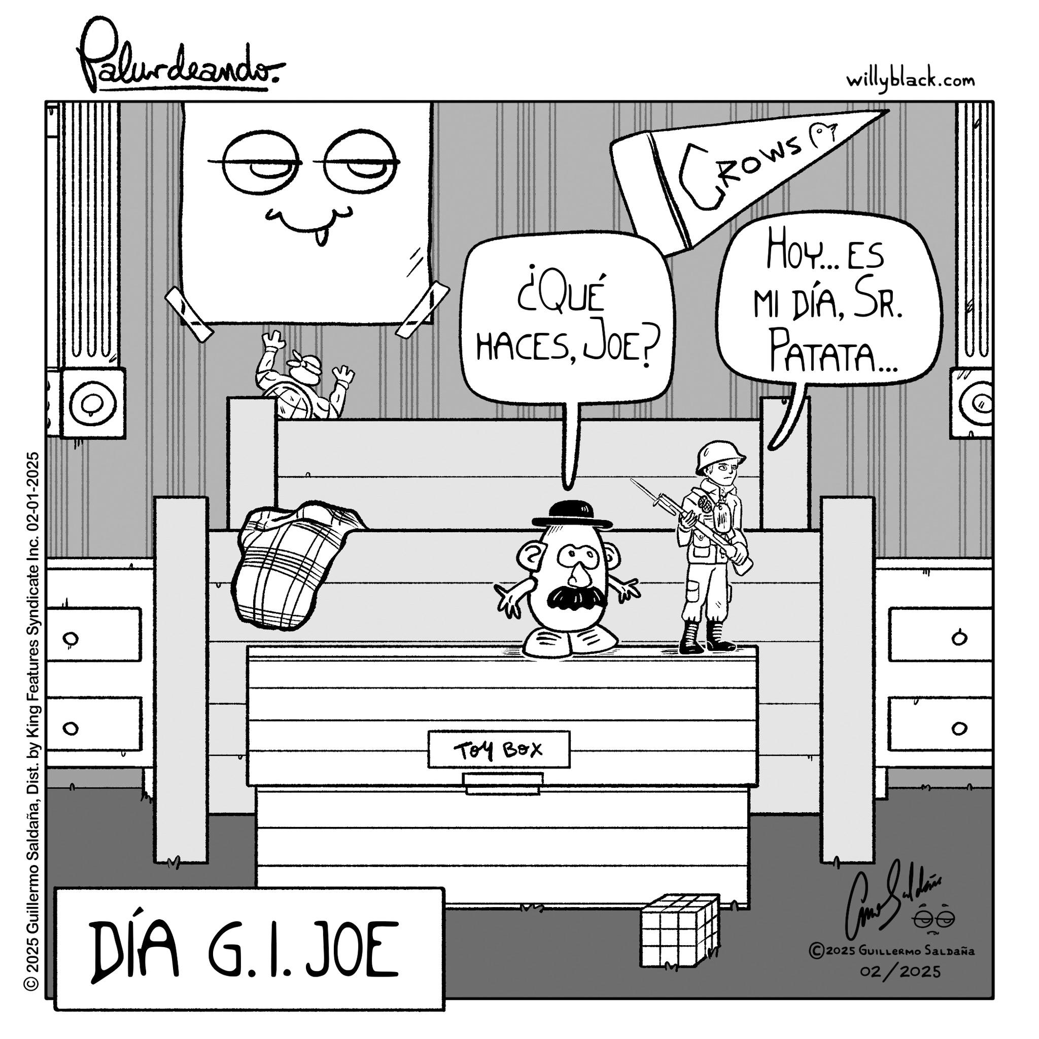 Line art OCR: Palurdeando © 2025 Guillermo SaldañaDist. by King Features Syndicate Inc. 02-01-2025 ¿QUÉ HACESJOE? GROWSE willyblack.com Ho... ES MI DÍASR. PATATA.... DIA G.I.JOE ??? ??? 0 0 Car Sidin 2025 GUILLERMO SALDAÑA 02/2025 Palurdeando © 2025 Guillermo SaldañaDist . by King Features Syndicate Inc. 02-01-2025 ¿ QUÉ HACESJOE ? GROWSE willyblack.com Ho ... ES MI DÍASR . PATATA .... DIA G.I.JOE ??? ??? 0 0 Car Sidin 2025 GUILLERMO SALDAÑA 02/2025