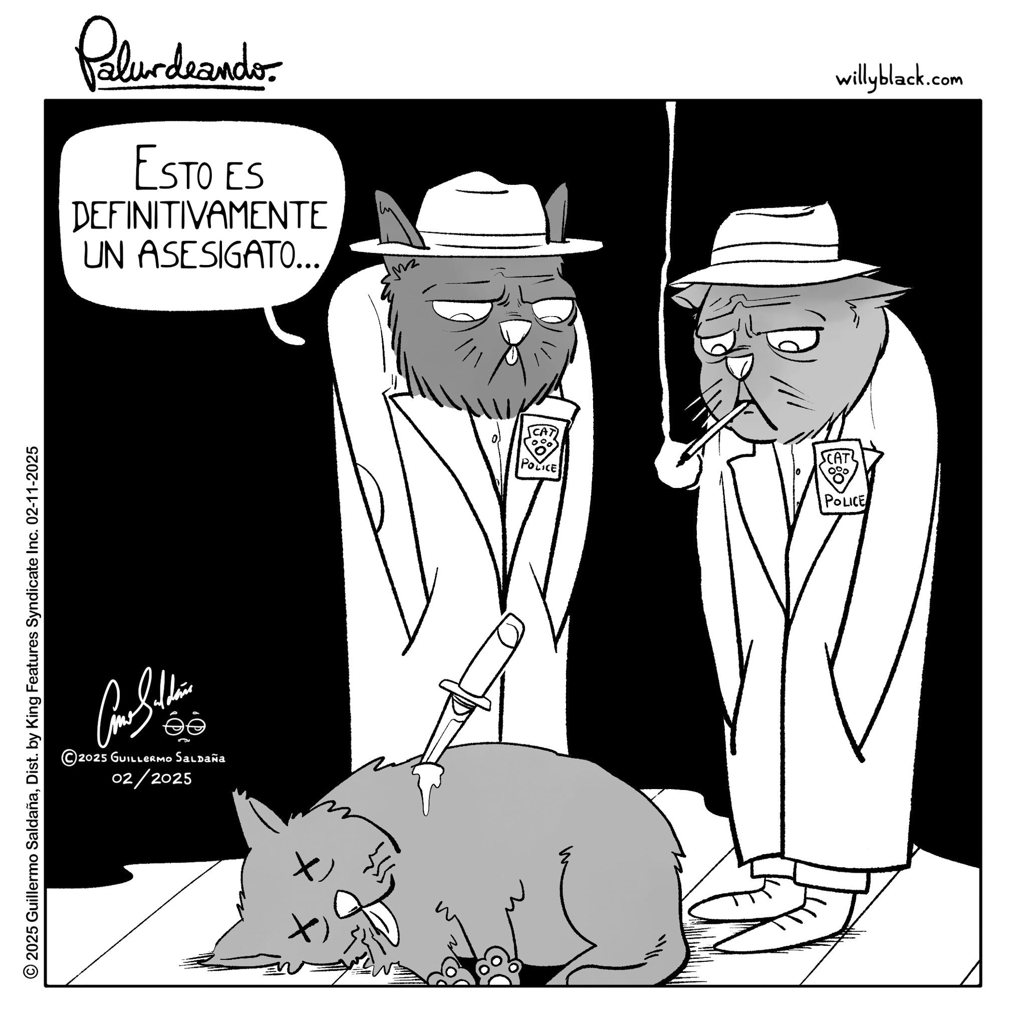 Fedora OCR: © 2025 Guillermo SaldañaDist. by King Features Syndicate Inc. 02-11-2025 Palurdeander. ESTO ES DEFINITIVAMENTE UN ASESIGATO... ?? © 2025 GUILLERMo Saldaña 02/2025 POLICE SCAT 0% POLICE willyblack.com © 2025 Guillermo SaldañaDist . by King Features Syndicate Inc. 02-11-2025 Palurdeander . ESTO ES DEFINITIVAMENTE UN ASESIGATO ... ?? © 2025 GUILLERMo Saldaña 02/2025 POLICE SCAT 0 % POLICE willyblack.com