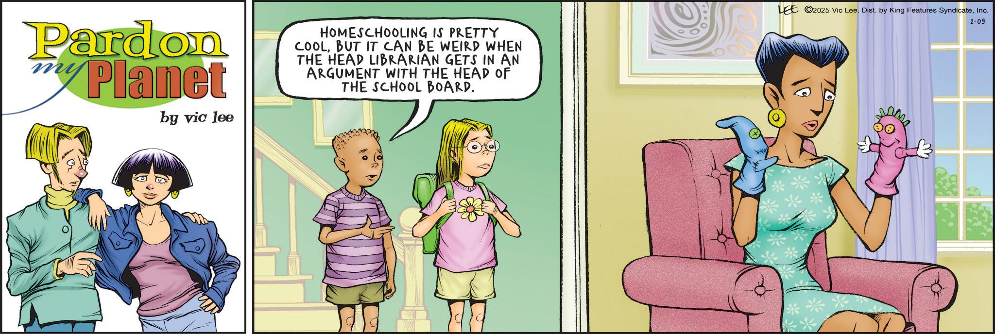 Child OCR: Pardon Planet by vic lee HOMESCHOOLING IS PRETTY COOLBUT IT CAN BE WEIRD WHEN THE HEAD LIBRARIAN GETS IN AN ARGUMENT WITH THE HEAD OF THE SCHOOL BOARD. LEE 2025 Vic Lee. Dist. by King Features SyndicateInc. M 2-09 Pardon Planet by vic lee HOMESCHOOLING IS PRETTY COOLBUT IT CAN BE WEIRD WHEN THE HEAD LIBRARIAN GETS IN AN ARGUMENT WITH THE HEAD OF THE SCHOOL BOARD . LEE 2025 Vic Lee . Dist . by King Features SyndicateInc. M 2-09