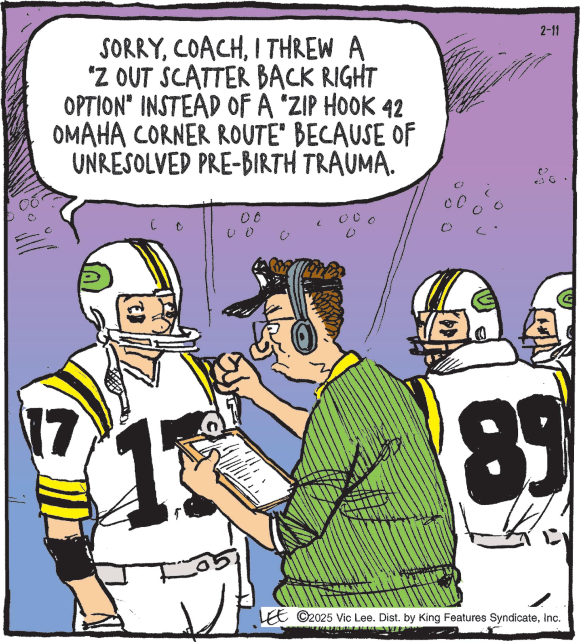 Football player OCR: SORRYI THREW A "Z OUT SCATTER BACK RIGHT OPTION" INSTEAD OF A "ZIP HOOK 42 OMAHA CORNER ROUTE" BECAUSE OF UNRESOLVED PRE-BIRTH TRAUMA. 17 00 ? ? 00 0 00 0 0 2-11 89 LEE ©2025 Vic Lee. Dist. by King Features SyndicateInc. SORRYI THREW A " Z OUT SCATTER BACK RIGHT OPTION " INSTEAD OF A " ZIP HOOK 42 OMAHA CORNER ROUTE " BECAUSE OF UNRESOLVED PRE - BIRTH TRAUMA . 17 00 ? ? 00 0 00 0 0 2-11 89 LEE © 2025 Vic Lee . Dist . by King Features Syndicate