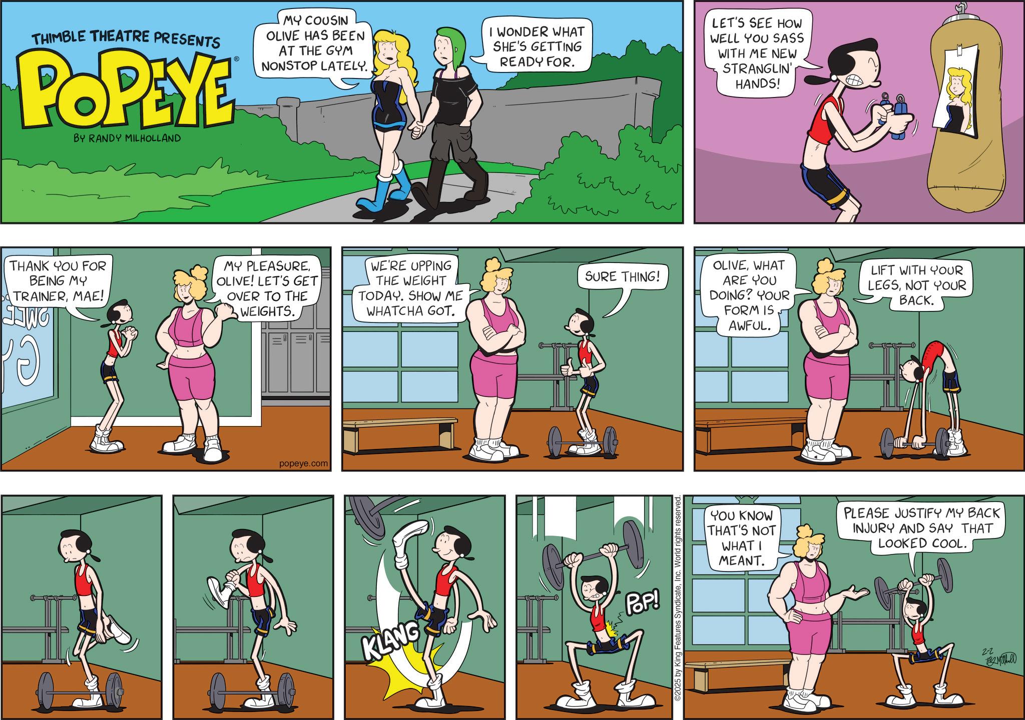 Graphics OCR: THIMBLE THEATRE PRESENTS POPEYE BY RANDY MILHOLLAND MY COUSIN OLIVE HAS BEEN AT THE GYM NONSTOP LATELY. I WONDER WHAT SHE'S GETTING READY FOR. LET'S SEE HOW WELL YOU SASS WITH ME NEW STRANGLIN' HANDS! THANK YOU FOR BEING MY TRAINERMAE! MY PLEASUREOLIVE! LET'S GET OVER TO THE WEIGHTS. WE'RE UPPING THE WEIGHT TODAY. SHOW ME WHATCHA GOT. popeye.com ?? ?? ?? ??? wwww SURE THING! KLANG POP! ©2025 by King Features SyndicateInc. World rights reserved. OLIVEWHAT ARE YOU DOING? YOUR FORM IS AWFUL. LIFT WITH YOUR LEGSNOT YOUR BACK. YOU KNOW THAT'S NOT WHAT I MEANT. PLEASE JUSTIFY MY BACK INJURY AND SAY THAT LOOKED COOL. 2-2 THIMBLE THEATRE PRESENTS POPEYE BY RANDY MILHOLLAND MY COUSIN OLIVE HAS BEEN AT THE GYM NONSTOP LATELY . I WONDER WHAT SHE'S GETTING READY FOR . LET'S SEE HOW WELL YOU SASS WITH ME NEW STRANGLIN ' HANDS ! THANK YOU FOR BEING MY TRAINERMAE ! MY PLEASUREOLIVE ! LET'S GET OVER TO THE WEIGHTS . WE'RE UPPING THE WEIGHT TODAY . SHOW ME WHATCHA GOT . popeye.com ?? ?? ?? ??? wwww SURE THING ! KLANG POP ! © 2025 by King Features SyndicateInc. World rights reserved . OLIVEWHAT ARE YOU DOING ? YOUR FORM IS AWFUL . LIFT WITH YOUR LEGSNOT YOUR BACK . YOU KNOW THAT'S NOT WHAT I MEANT . PLEASE JUSTIFY MY BACK INJURY AND SAY THAT LOOKED COOL . 2-2