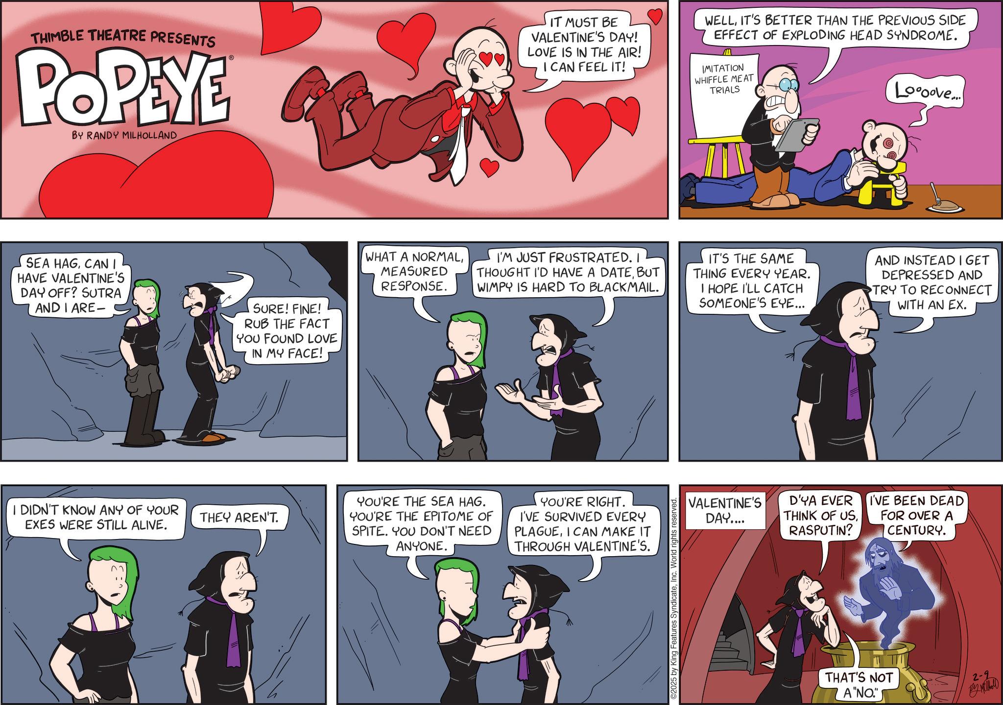 Comic book OCR: THIMBLE THEATRE PRESENTS POPEYE BY RANDY MILHOLLAND IT MUST BE VALENTINE'S DAY! LOVE IS IN THE AIR! I CAN FEEL IT! WELLIT'S BETTER THAN THE PREVIOUS SIDE EFFECT OF EXPLODING HEAD SYNDROME. IMITATION WHIFFLE MEAT TRIALS Loooove... SEA HAGCAN I HAVE VALENTINE'S DAY OFF? SUTRA AND I ARE- SURE! FINE! RUB THE FACT YOU FOUND LOVE IN MY FACE! I DIDN'T KNOW ANY OF YOUR EXES WERE STILL ALIVE. THEY AREN'T. WHAT A NORMALMEASURED RESPONSE. I'M JUST FRUSTRATED. I THOUGHT I'D HAVE A DATEBUT WIMPY IS HARD TO BLACKMAIL. IT'S THE SAME THING EVERY YEAR. I HOPE I'LL CATCH SOMEONE'S EYE... AND INSTEAD I GET DEPRESSED AND TRY TO RECONNECT WITH AN EX. YOU'RE THE SEA HAG. YOU'RE THE EPITOME OF SPITE. YOU DON'T NEED ANYONE. YOU'RE RIGHT. I'VE SURVIVED EVERY PLAGUEI CAN MAKE IT THROUGH VALENTINE'S. 5 by King Features SyndicateInc. World rights reserved VALENTINE'S DAY.... D'YA EVER THINK OF USRASPUTIN? I'VE BEEN DEAD FOR OVER A CENTURY. THAT'S NOT A "NO" 2-2 M THIMBLE THEATRE PRESENTS POPEYE BY RANDY MILHOLLAND IT MUST BE VALENTINE'S DAY ! LOVE IS IN THE AIR ! I CAN FEEL IT ! WELLIT'S BETTER THAN THE PREVIOUS SIDE EFFECT OF EXPLODING HEAD SYNDROME . IMITATION WHIFFLE MEAT TRIALS Loooove ... SEA HAGCAN I HAVE VALENTINE'S DAY OFF ? SUTRA AND I ARE- SURE ! FINE ! RUB THE FACT YOU FOUND LOVE IN MY FACE ! I DIDN'T KNOW ANY OF YOUR EXES WERE STILL ALIVE . THEY AREN'T . WHAT A NORMALMEASURED RESPONSE . I'M JUST FRUSTRATED . I THOUGHT I'D HAVE A DATEBUT WIMPY IS HARD TO BLACKMAIL . IT'S THE SAME THING EVERY YEAR . I HOPE I'LL CATCH SOMEONE'S EYE ... AND INSTEAD I GET DEPRESSED AND TRY TO RECONNECT WITH AN EX . YOU'RE THE SEA HAG . YOU'RE THE EPITOME OF SPITE . YOU DON'T NEED ANYONE . YOU'RE RIGHT . I'VE SURVIVED EVERY PLAGUEI CAN MAKE IT THROUGH VALENTINE'S . 5 by King Features SyndicateInc. World rights reserved VALENTINE'S DAY .... D'YA EVER THINK OF USRASPUTIN ? I'VE BEEN DEAD FOR OVER A CENTURY . THAT'S NOT A " NO " 2-2 M