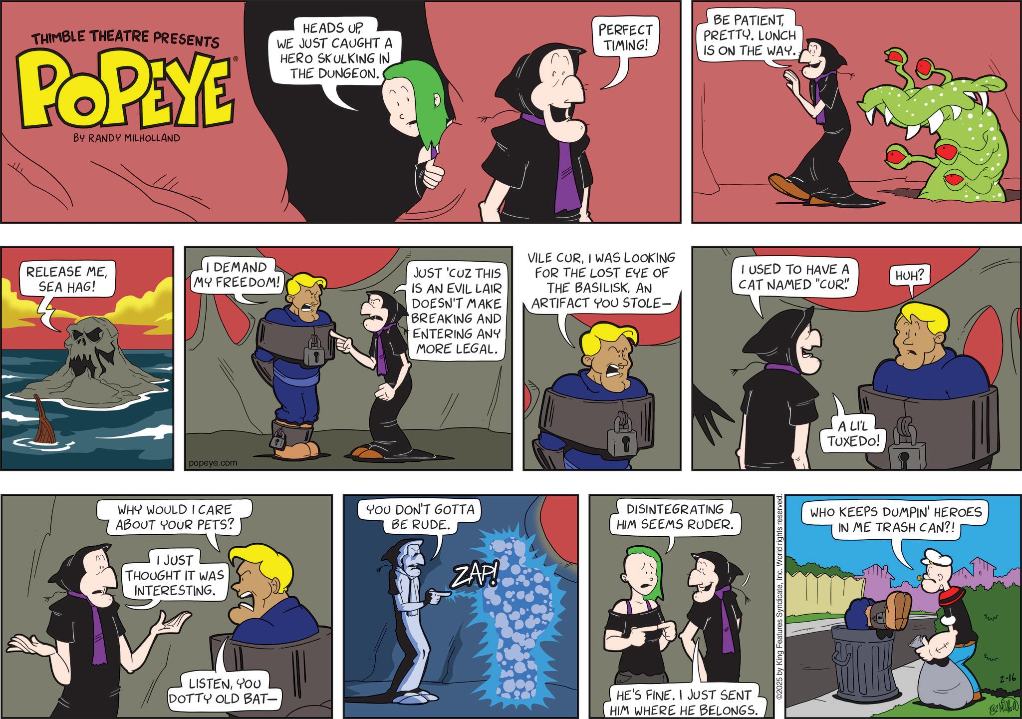 Comic book OCR: THIMBLE THEATRE PRESENTS POPEYE BY RANDY MILHOLLAND HEADS UP ? WE JUST CAUGHT A HERO SKULKING IN PERFECT TIMING! THE DUNGEON. RELEASE MESEA HAG! DEMAND MY FREEDOM! JUST 'CUZ THIS IS AN EVIL LAIR DOESN'T MAKE BREAKING AND ENTERING ANY MORE LEGAL. popeye.com BE PATIENT PRETTY. LUNCH IS ON THE WAY.. VILE CURI WAS LOOKING FOR THE LOST EYE OF THE BASILISKAN ARTIFACT YOU STOLE- I USED TO HAVE A CAT NAMED "CUR" WHY WOULD I CARE ABOUT YOUR PETS? I JUST THOUGHT IT WAS INTERESTING. YOU DON'T GOTTA BE RUDE. ZAP! DISINTEGRATING HIM SEEMS RUDER. LISTENYOU DOTTY OLD BAT- HE'S FINE. I JUST SENT HIM WHERE HE BELONGS. 2025 by King Features SyndicateInc. World rights reserved. A LI'L TUXEDO! HUH? WHO KEEPS DUMPIN' HEROES IN ME TRASH CAN?! ?? ?? 2-16 Millal THIMBLE THEATRE PRESENTS POPEYE BY RANDY MILHOLLAND HEADS UP ? WE JUST CAUGHT A HERO SKULKING IN PERFECT TIMING ! THE DUNGEON . RELEASE MESEA HAG ! DEMAND MY FREEDOM ! JUST ' CUZ THIS IS AN EVIL LAIR DOESN'T MAKE BREAKING AND ENTERING ANY MORE LEGAL . popeye.com BE PATIENT PRETTY . LUNCH IS ON THE WAY .. VILE CURI WAS LOOKING FOR THE LOST EYE OF THE BASILISKAN ARTIFACT YOU STOLE- I USED TO HAVE A CAT NAMED " CUR " WHY WOULD I CARE ABOUT YOUR PETS ? I JUST THOUGHT IT WAS INTERESTING . YOU DON'T GOTTA BE RUDE . ZAP ! DISINTEGRATING HIM SEEMS RUDER . LISTENYOU DOTTY OLD BAT- HE'S FINE . I JUST SENT HIM WHERE HE BELONGS . 2025 by King Features SyndicateInc. World rights reserved . A LI'L TUXEDO ! HUH ? WHO KEEPS DUMPIN ' HEROES IN ME TRASH CAN ?! ?? ?? 2-16 Millal