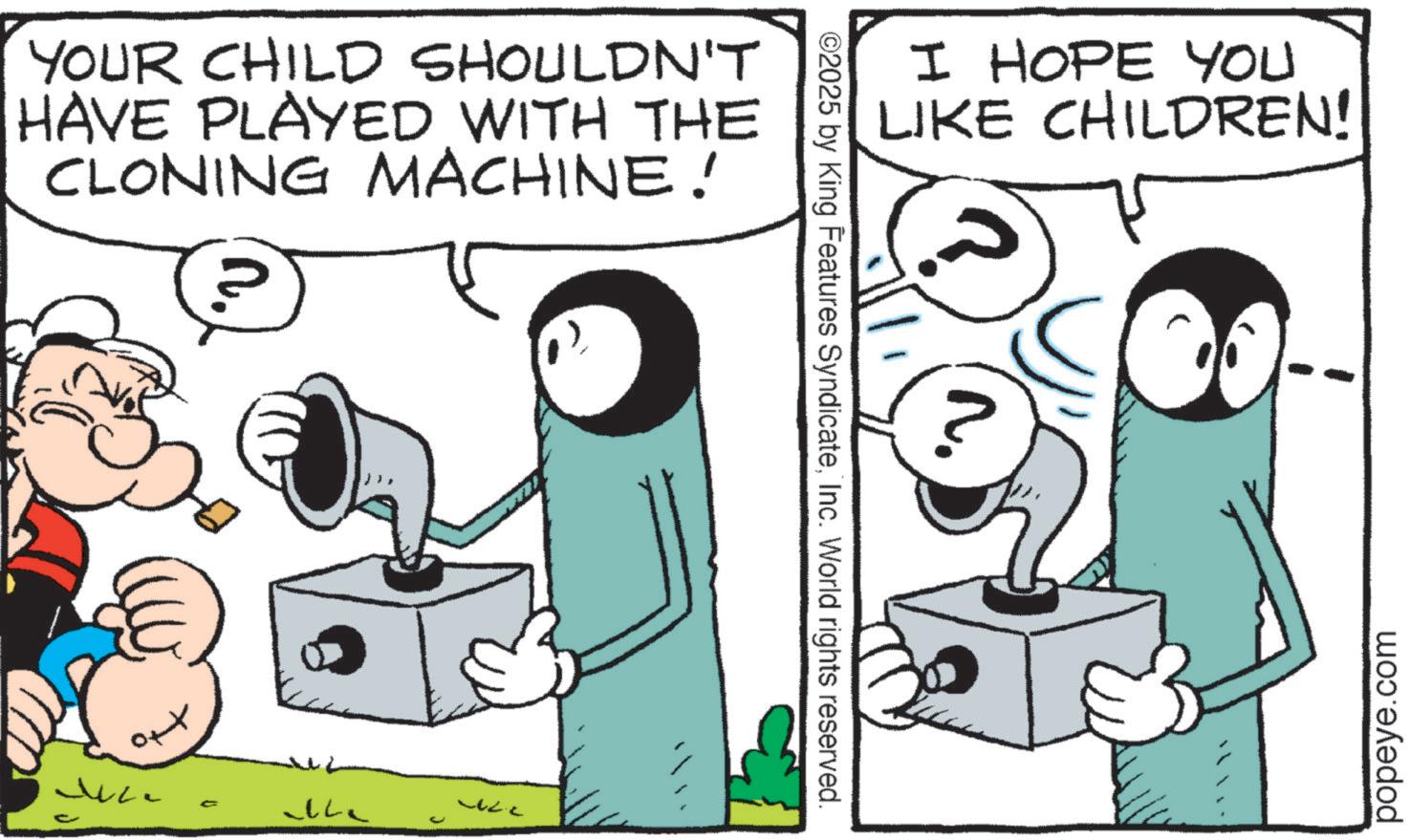 Comic book OCR: YOUR CHILD SHOULDN'T HAVE PLAYED WITH THE CLONING MACHINE! ?????? Juce ©2025 by King Features SyndicateInc. World rights reserved. I HOPE YOU LIKE CHILDREN! popeye.com YOUR CHILD SHOULDN'T HAVE PLAYED WITH THE CLONING MACHINE ! ?????? Juce © 2025 by King Features SyndicateInc. World rights reserved . I HOPE YOU LIKE CHILDREN ! popeye.com