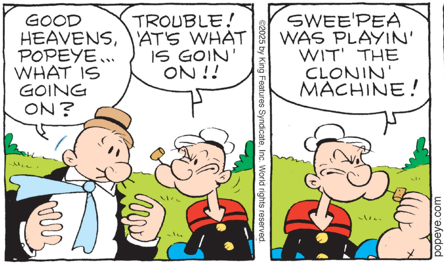 Pleased OCR: GOOD TROUBLE! HEAVENS'AT'S WHAT POPEYE... IS GOIN' WHAT IS ON!! GOING ON? ??? ©2025 by King Features SyndicateInc. World rights reserved. SWEE'PEA WAS PLAYIN' WIT' THE CLONIN' MACHINE! popeye.com GOOD TROUBLE ! HEAVENS' AT'S WHAT POPEYE ... IS GOIN ' WHAT IS ON !! GOING ON ? ??? © 2025 by King Features SyndicateInc. World rights reserved . SWEE'PEA WAS PLAYIN ' WIT ' THE CLONIN ' MACHINE ! popeye.com