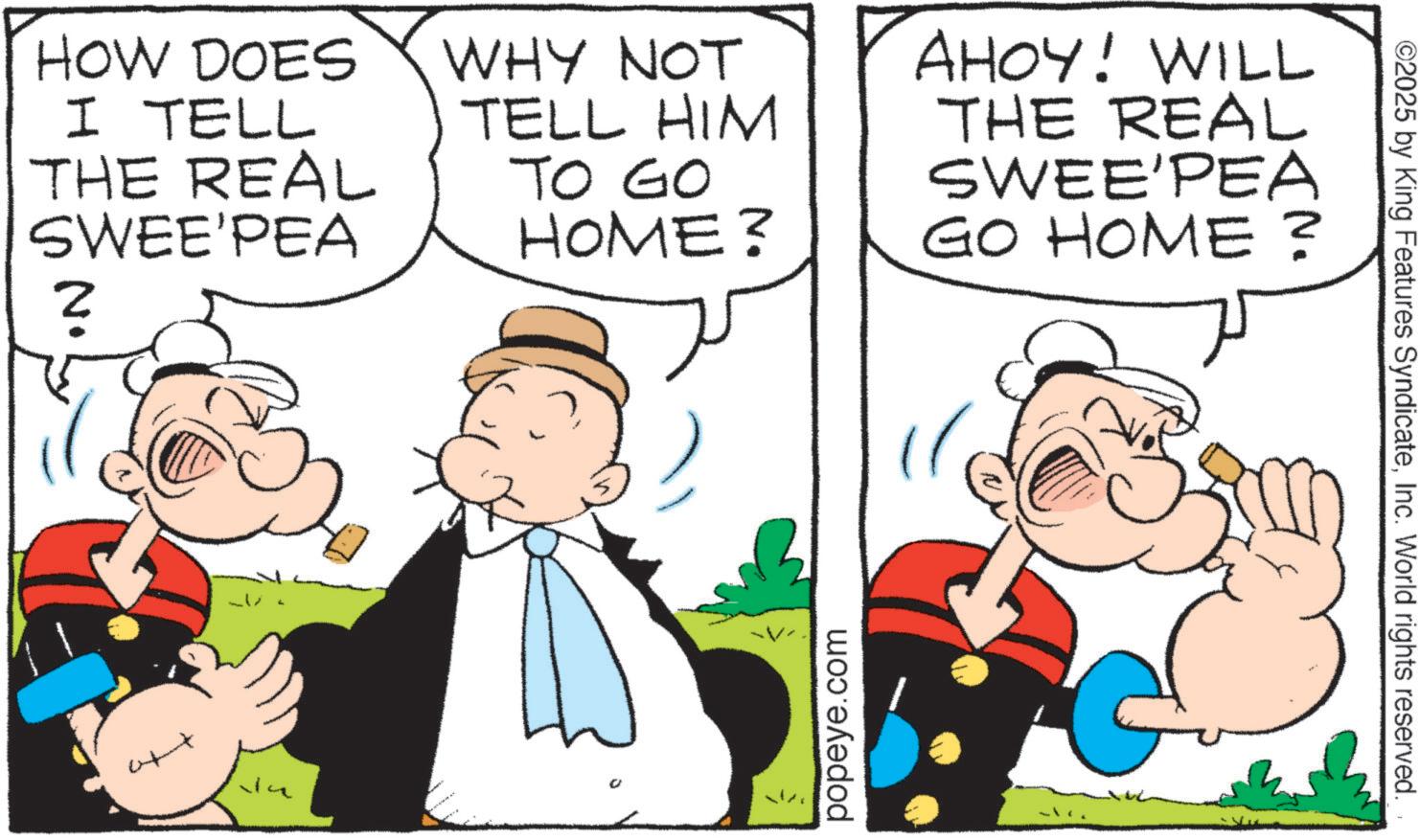 Graphics OCR: HOW DOES I TELL THE REAL SWEE'PEA WHY NOT TELL HIM TO GO HOME? AHOY! WILL THE REAL SWEE'PEA GO HOME? ? popeye.com ©2025 by King Features SyndicateInc. World rights reserved. HOW DOES I TELL THE REAL SWEE'PEA WHY NOT TELL HIM TO GO HOME ? AHOY ! WILL THE REAL SWEE'PEA GO HOME ? ? popeye.com © 2025 by King Features SyndicateInc. World rights reserved .