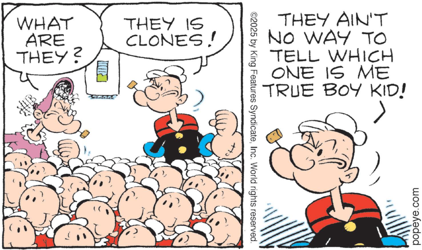 Conversation OCR: WHAT ARE THEY? THEY IS CLONES! ©2025 by King Features SyndicateInc. World rights reserved. THEY AIN'T NO WAY TO TELL WHICH ONE IS ME TRUE BOY KID! popeye.com WHAT ARE THEY ? THEY IS CLONES ! © 2025 by King Features SyndicateInc. World rights reserved . THEY AIN'T NO WAY TO TELL WHICH ONE IS ME TRUE BOY KID ! popeye.com