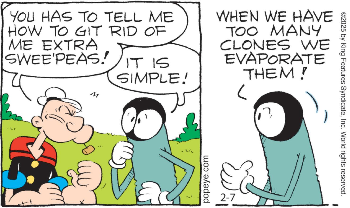Animation OCR: YOU HAS TO TELL ME HOW TO GIT RID OF ME EXTRA SWEE'PEAS! IT IS M SIMPLE! WHEN WE HAVE TOO MANY CLONES WE EVAPORATE THEM! ? popeye.com 2-7 ©2025 by King Features SyndicateInc. World rights reserved. YOU HAS TO TELL ME HOW TO GIT RID OF ME EXTRA SWEE'PEAS ! IT IS M SIMPLE ! WHEN WE HAVE TOO MANY CLONES WE EVAPORATE THEM ! ? popeye.com 2-7 © 2025 by King Features SyndicateInc. World rights reserved .