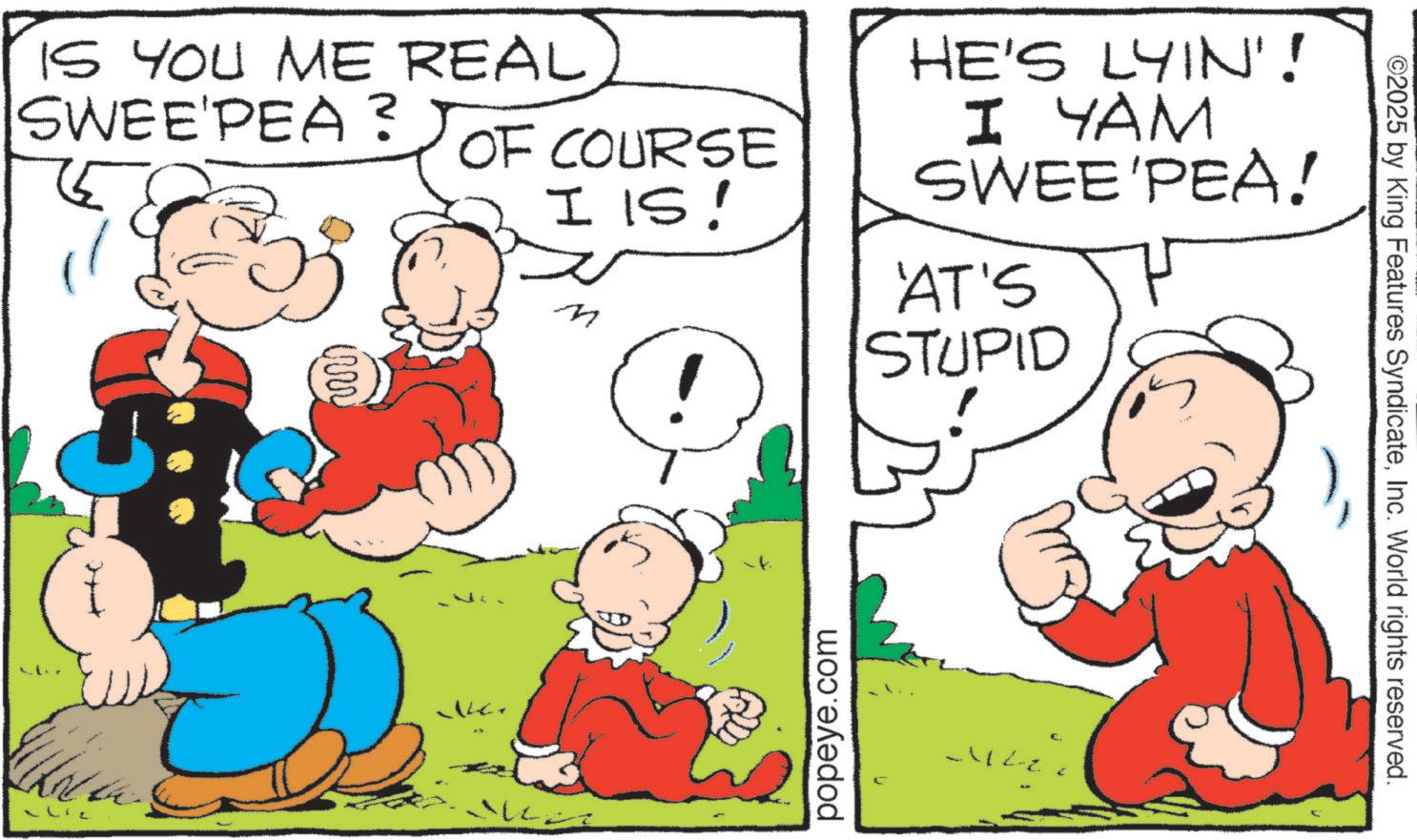 Comic book OCR: IS YOU ME REAL SWEE'PEA? OF COURSE I IS! M HE'S LYIN'! I YAM SWEE'PEA! 'AT'S STUPID k popeye.com ©2025 by King Features SyndicateInc. World rights reserved. IS YOU ME REAL SWEE'PEA ? OF COURSE I IS ! M HE'S LYIN ' ! I YAM SWEE'PEA ! ' AT'S STUPID k popeye.com © 2025 by King Features SyndicateInc. World rights reserved .