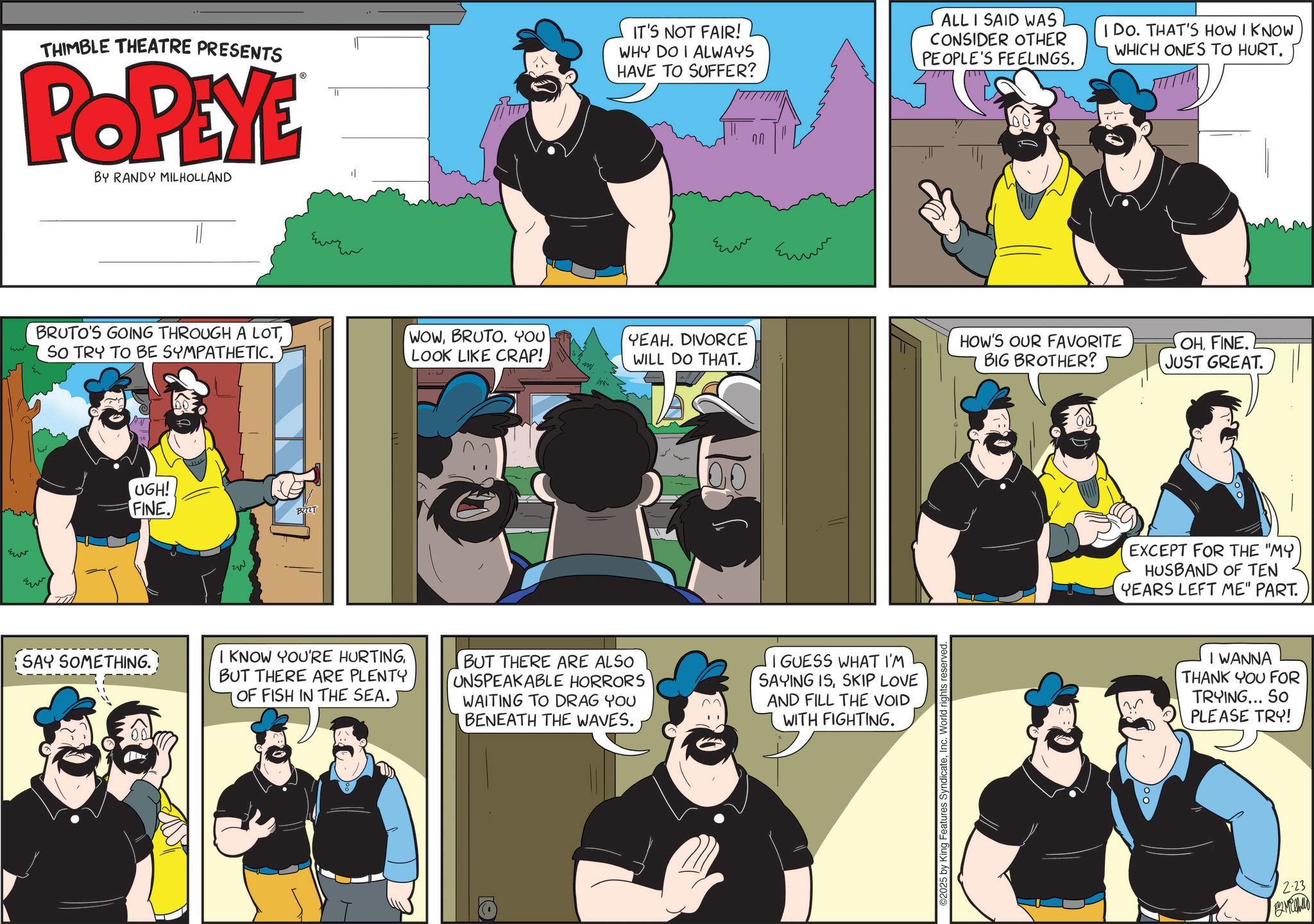 Comics OCR: THIMBLE THEATRE PRESENTS POPEYE BY RANDY MILHOLLAND IT'S NOT FAIR! WHY DO I ALWAYS HAVE TO SUFFER? ALL I SAID WAS CONSIDER OTHER PEOPLE'S FEELINGS. IDO. THAT'S HOW I KNOW WHICH ONES TO HURT. www BRUTO'S GOING THROUGH A LOTSO TRY TO BE SYMPATHETIC. WOWBRUTO. YOU LOOK LIKE CRAP! w Ew ?? UGH! FINE. SAY SOMETHING. BZZZT I KNOW YOU'RE HURTINGBUT THERE ARE PLENTY OF FISH IN THE SEA. ?? ?? YEAH. DIVORCE WILL DO THAT. 18 BUT THERE ARE ALSO UNSPEAKABLE HORRORS WAITING TO DRAG YOU BENEATH THE WAVES. I GUESS WHAT I'M SAYING ISSKIP LOVE AND FILL THE VOID WITH FIGHTING. ©2025 by King Features SyndicateInc. World rights reserved. HOW'S OUR FAVORITE BIG BROTHER? OHFINE. JUST GREAT. EXCEPT FOR THE "MY HUSBAND OF TEN YEARS LEFT ME" PART. I WANNA THANK YOU FOR TRYING... SO PLEASE TRY! 2-23 12 Megha THIMBLE THEATRE PRESENTS POPEYE BY RANDY MILHOLLAND IT'S NOT FAIR ! WHY DO I ALWAYS HAVE TO SUFFER ? ALL I SAID WAS CONSIDER OTHER PEOPLE'S FEELINGS . IDO . THAT'S HOW I KNOW WHICH ONES TO HURT . www BRUTO'S GOING THROUGH A LOTSO TRY TO BE SYMPATHETIC . WOWBRUTO . YOU LOOK LIKE CRAP ! w Ew ?? UGH ! FINE . SAY SOMETHING . BZZZT I KNOW YOU'RE HURTINGBUT THERE ARE PLENTY OF FISH IN THE SEA . ?? ?? YEAH . DIVORCE WILL DO THAT . 18 BUT THERE ARE ALSO UNSPEAKABLE HORRORS WAITING TO DRAG YOU BENEATH THE WAVES . I GUESS WHAT I'M SAYING ISSKIP LOVE AND FILL THE VOID WITH FIGHTING . © 2025 by King Features SyndicateInc. World rights reserved . HOW'S OUR FAVORITE BIG BROTHER ? OHFINE . JUST GREAT . EXCEPT FOR THE " MY HUSBAND OF TEN YEARS LEFT ME " PART . I WANNA THANK YOU FOR TRYING ... SO PLEASE TRY ! 2-23 12 Megha