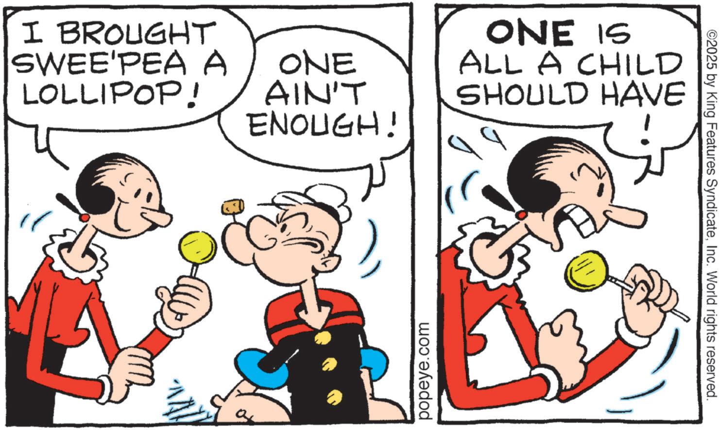 Animated cartoon OCR: I BROUGHT SWEE'PEA A ONE LOLLIPOP! AIN'T ENOUGH! ONE IS ALL A CHILD SHOULD HAVE popeye.com ©2025 by King Features SyndicateInc. World rights reserved. I BROUGHT SWEE'PEA A ONE LOLLIPOP ! AIN'T ENOUGH ! ONE IS ALL A CHILD SHOULD HAVE popeye.com © 2025 by King Features SyndicateInc. World rights reserved .