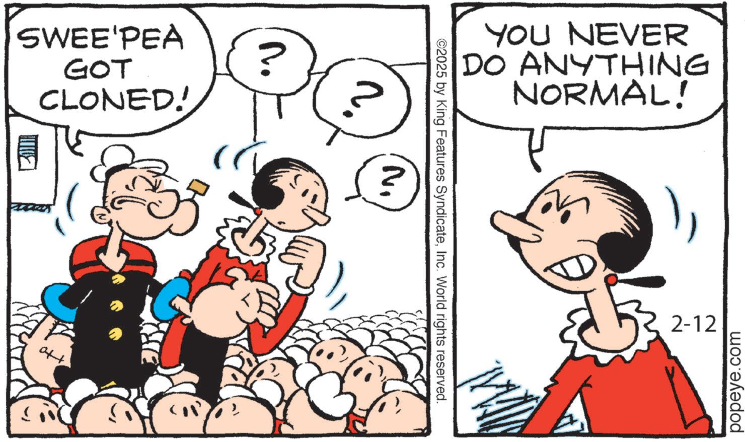 Animated cartoon OCR: SWEE'PEA GOT CLONED! atat ? ? 'N YOU NEVER DO ANYTHING NORMAL! ©2025 by King Features SyndicateInc. World rights reserved. 2-12 popeye.com SWEE'PEA GOT CLONED ! atat ? ? ' N YOU NEVER DO ANYTHING NORMAL ! © 2025 by King Features SyndicateInc. World rights reserved . 2-12 popeye.com
