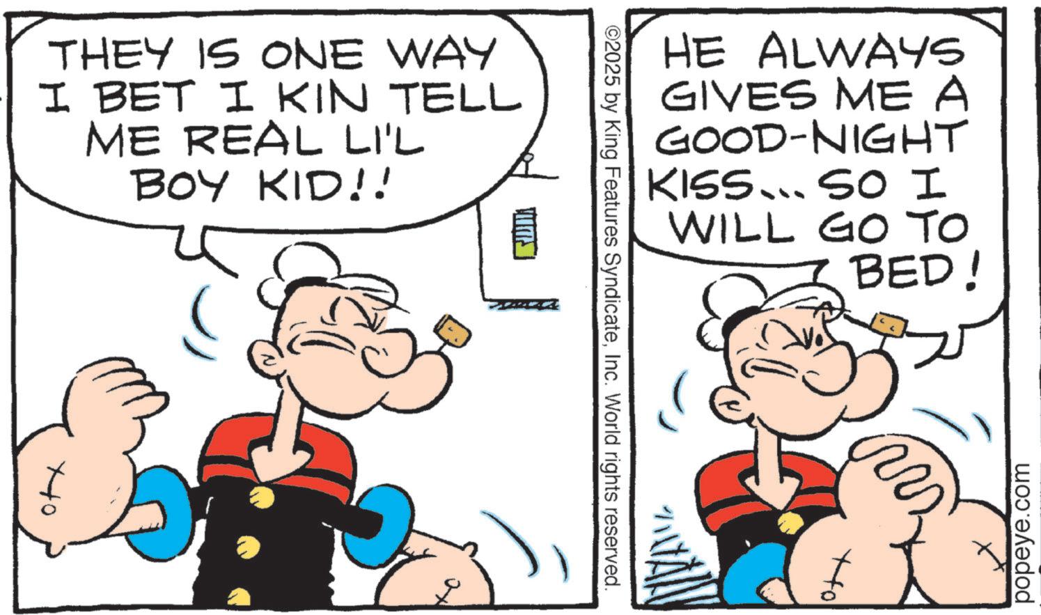 Animation OCR: THEY IS ONE WAY I BET I KIN TELL ME REAL LI'L BOY KID!! ??? HE ALWAYS GIVES ME A GOOD-NIGHT KISS... SO I WILL GO TO BED! ©2025 by King Features SyndicateInc. World rights reserved. popeye.com THEY IS ONE WAY I BET I KIN TELL ME REAL LI'L BOY KID !! ??? HE ALWAYS GIVES ME A GOOD - NIGHT KISS ... SO I WILL GO TO BED ! © 2025 by King Features SyndicateInc. World rights reserved . popeye.com