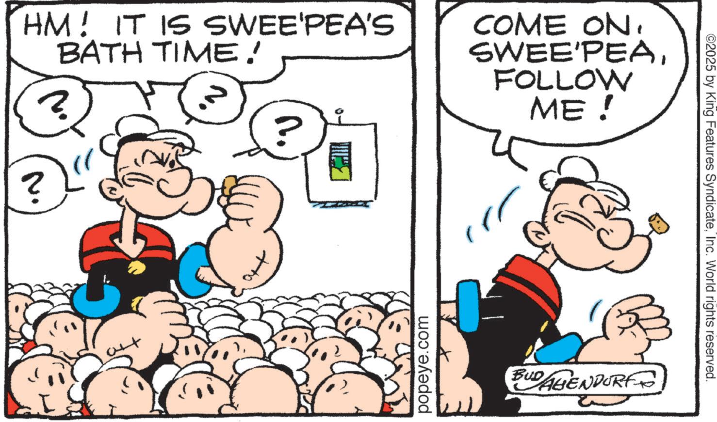 Comic book OCR: HM! IT IS SWEE'PEA'S BATH TIME! ? COME ON. SWEE'PEAFOLLOW ME! ? popeye.com BUDAGENDORF ©2025 by King Features SyndicateInc. World rights reserved. HM ! IT IS SWEE'PEA'S BATH TIME ! ? COME ON . SWEE'PEAFOLLOW ME ! ? popeye.com BUDAGENDORF © 2025 by King Features SyndicateInc. World rights reserved .