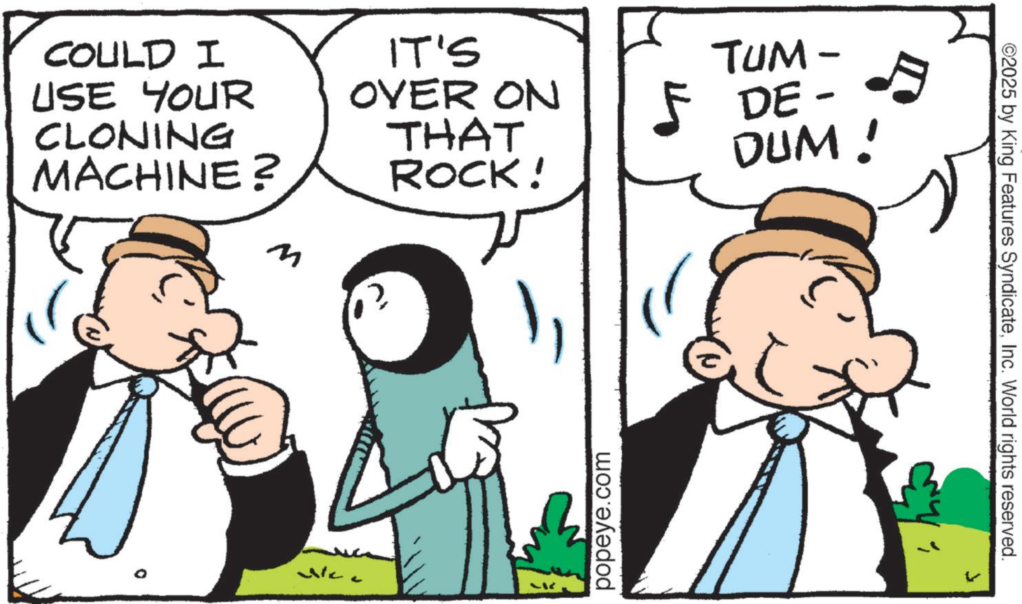 Pleased OCR: COULD I USE YOUR CLONING MACHINE? IT'S OVER ON THAT ROCK! TUM- 5 DE- DUM! New popeye.com ©2025 by King Features SyndicateInc. World rights reserved. COULD I USE YOUR CLONING MACHINE ? IT'S OVER ON THAT ROCK ! TUM- 5 DE- DUM ! New popeye.com © 2025 by King Features SyndicateInc. World rights reserved .
