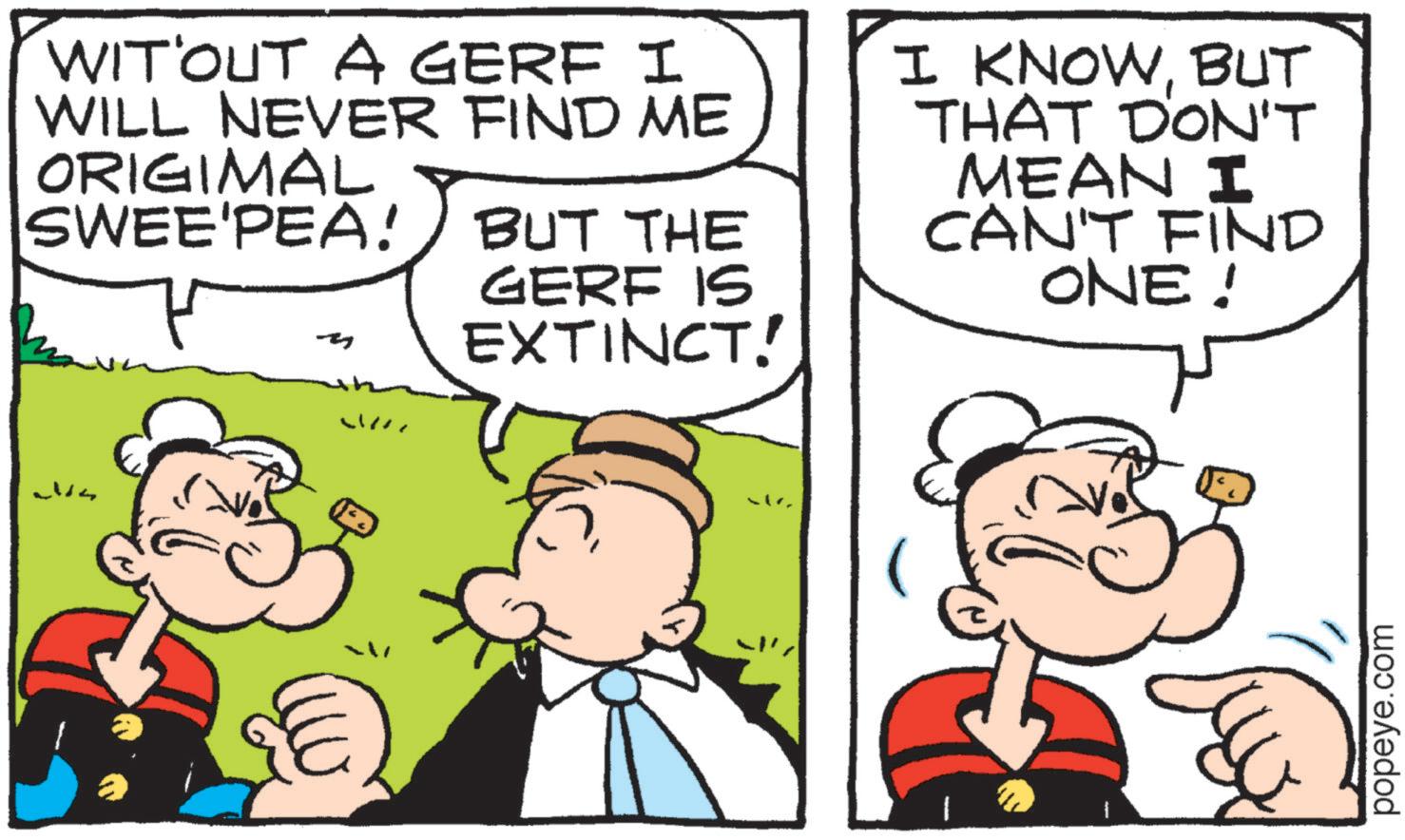 Pleased OCR: WIT OUT A GERF I WILL NEVER FIND ME ORIGIMAL SWEE'PEA! BUT THE GERF IS EXTINCT! I KNOWBUT THAT DON'T MEAN I CAN'T FIND ONE! W popeye.com WIT OUT A GERF I WILL NEVER FIND ME ORIGIMAL SWEE'PEA ! BUT THE GERF IS EXTINCT ! I KNOWBUT THAT DON'T MEAN I CAN'T FIND ONE ! W popeye.com