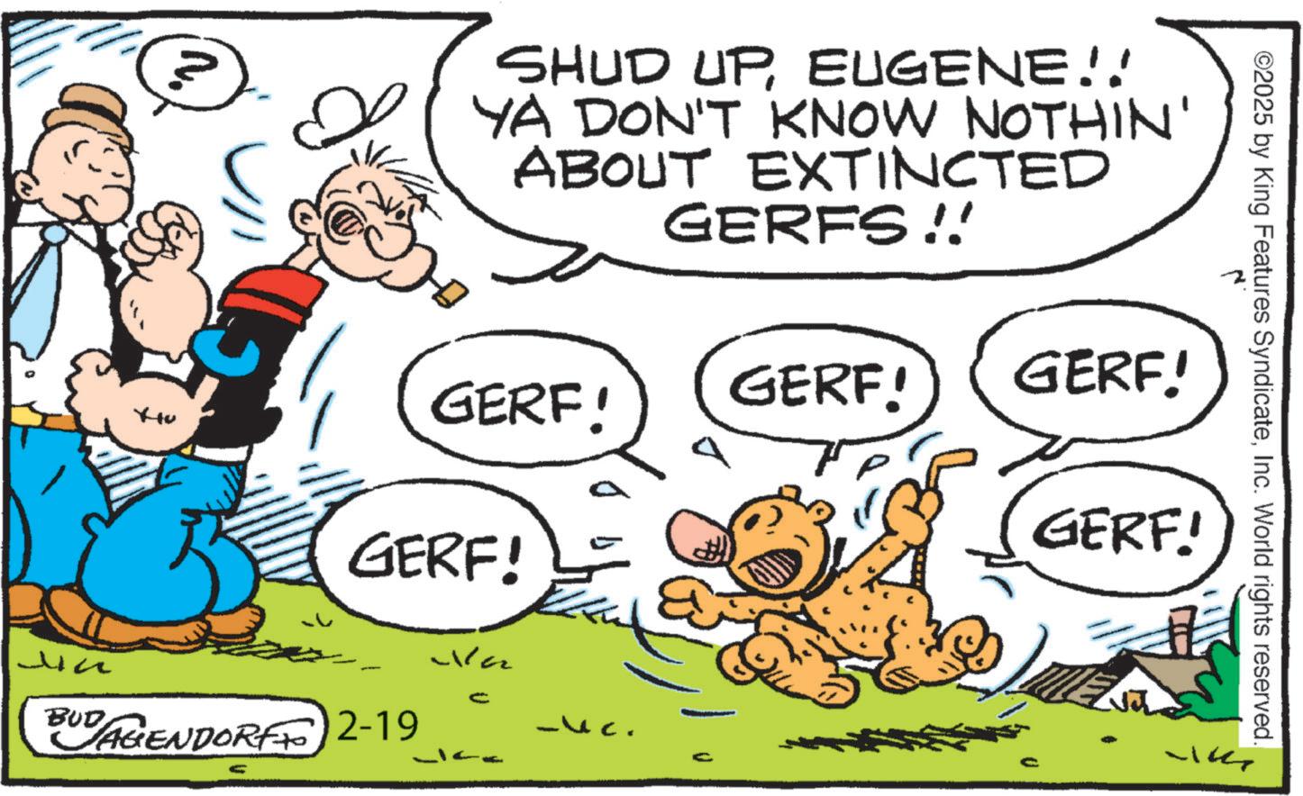 Gesture OCR: SHUD UPEUGENE!! YA DON'T KNOW NOTHIN' ABOUT EXTINCTED GERFS !! GERF! GERF! GERF! GERF! ?? BUDAGENDORFF 2-19 Wa -13. C ©2025 by King Features SyndicateInc. World rights reserved. GERF.! SHUD UPEUGENE !! YA DON'T KNOW NOTHIN ' ABOUT EXTINCTED GERFS !! GERF ! GERF ! GERF ! GERF ! ?? BUDAGENDORFF 2-19 Wa -13 . C © 2025 by King Features SyndicateInc. World rights reserved . GERF . !