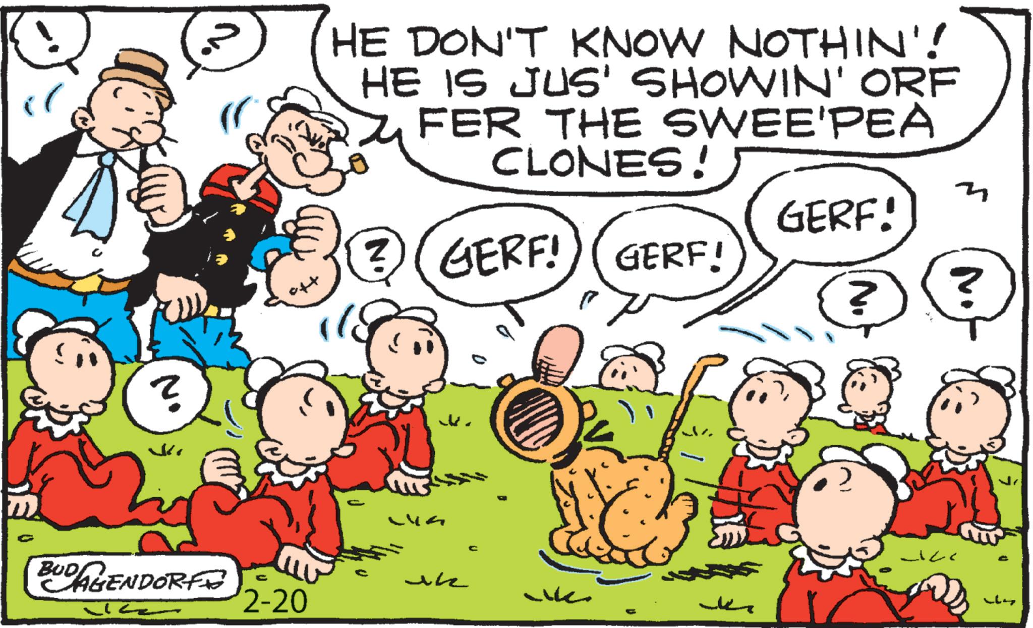 Pleased OCR: N. HE DON'T KNOW NOTHIN'! HE IS JUS' SHOWIN' ORF FER THE SWEE'PEA CLONES! 3) GERF! GERF! GERF! GERF! BUDAGENDORF C 2-20 LVA uk wk N. ? N. HE DON'T KNOW NOTHIN ' ! HE IS JUS ' SHOWIN ' ORF FER THE SWEE'PEA CLONES ! 3 ) GERF ! GERF ! GERF ! GERF ! BUDAGENDORF C 2-20 LVA uk wk N. ?