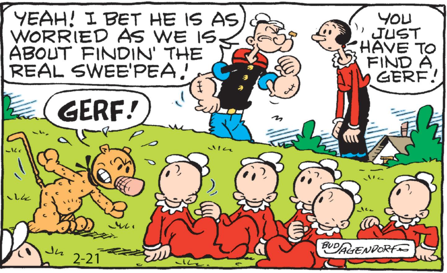 Publication OCR: YEAH! I BET HE IS AS WORRIED AS WE IS ABOUT FINDIN' THE REAL SWEE'PEA. GERF! M YOU JUST HAVE TO FIND A GERF! CLC Ju 2-21 uc. Va BUDAGENPORT YEAH ! I BET HE IS AS WORRIED AS WE IS ABOUT FINDIN ' THE REAL SWEE'PEA . GERF ! M YOU JUST HAVE TO FIND A GERF ! CLC Ju 2-21 uc . Va BUDAGENPORT