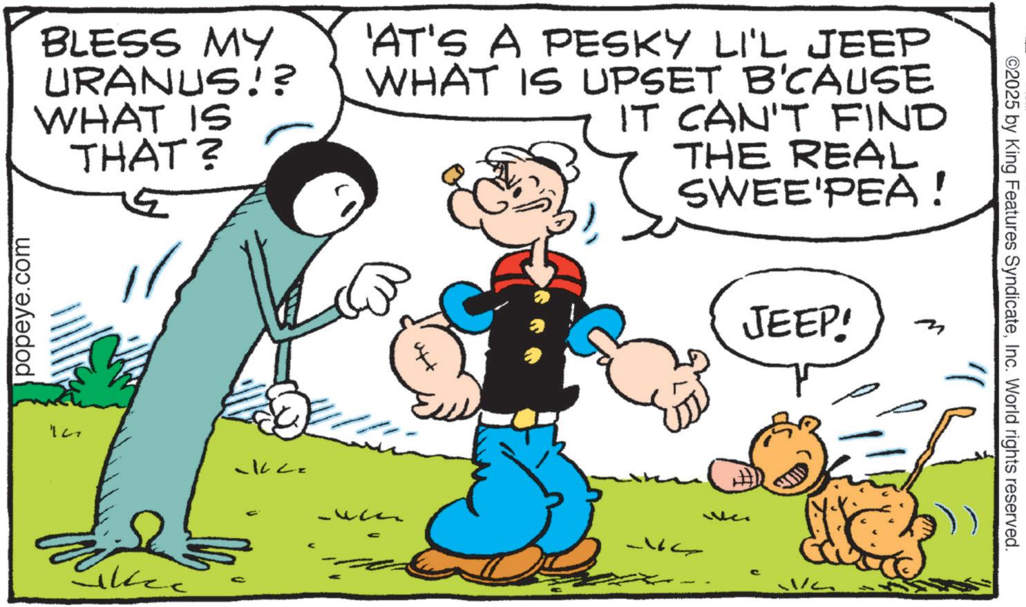 Conversation OCR: ©2025 by King Features SyndicateInc. World rights reserved. BLESS MY URANUS!? WHAT IS THAT? popeye.com 'AT'S A PESKY LI'L JEEP WHAT IS UPSET B'CAUSE IT CAN'T FIND THE REAL SWEE'PEA! JEEP! m 107 -1022 Likec © 2025 by King Features SyndicateInc. World rights reserved . BLESS MY URANUS !? WHAT IS THAT ? popeye.com ' AT'S A PESKY LI'L JEEP WHAT IS UPSET B'CAUSE IT CAN'T FIND THE REAL SWEE'PEA ! JEEP ! m 107 -1022 Likec