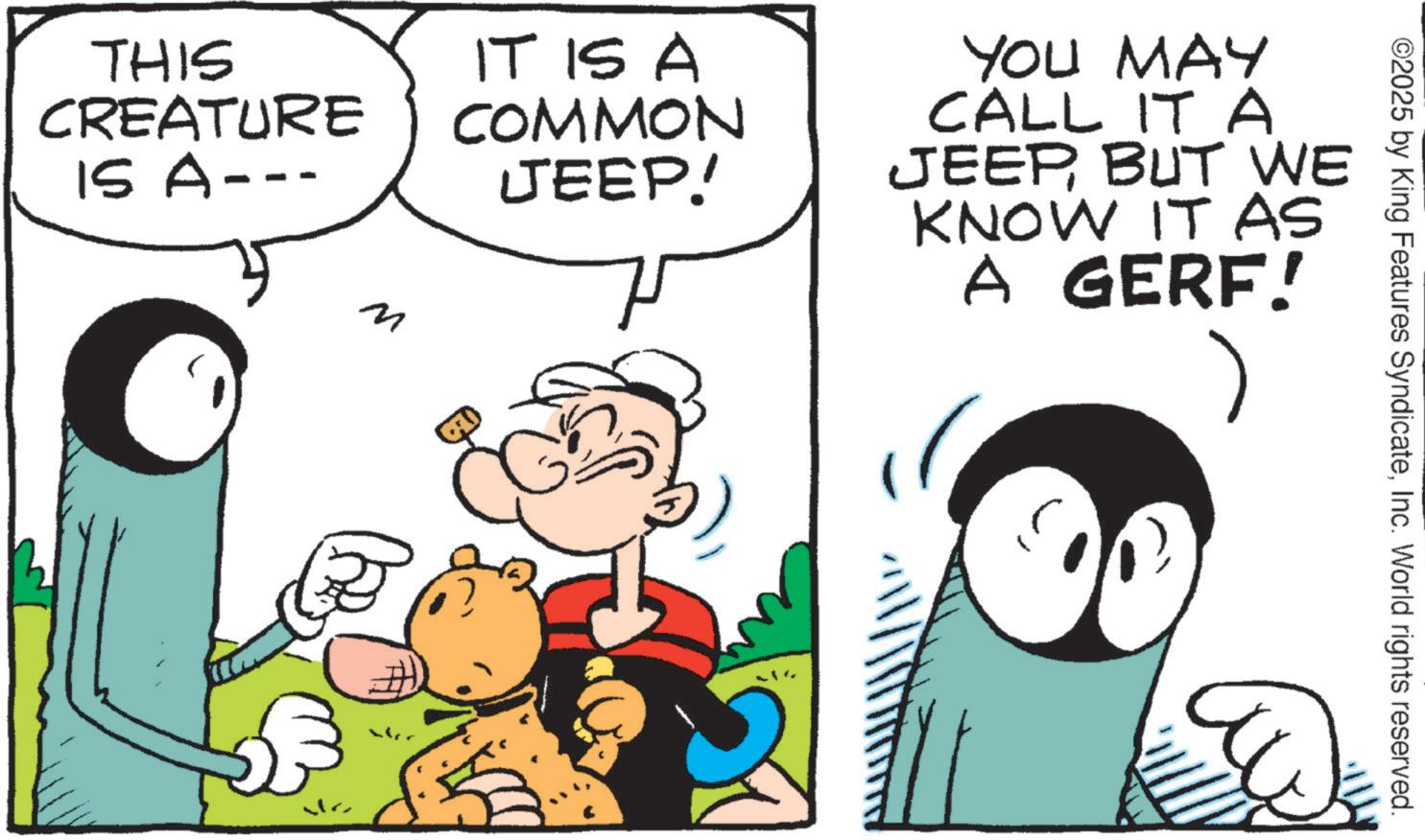 Comic book OCR: ©2025 by King Features SyndicateInc. World rights reserved. THIS CREATURE IS A--- M IT IS A COMMON JEEP! YOU MAY CALL IT A JEEPBUT WE KNOW IT AS A GERF! © 2025 by King Features SyndicateInc. World rights reserved . THIS CREATURE IS A --- M IT IS A COMMON JEEP ! YOU MAY CALL IT A JEEPBUT WE KNOW IT AS A GERF !