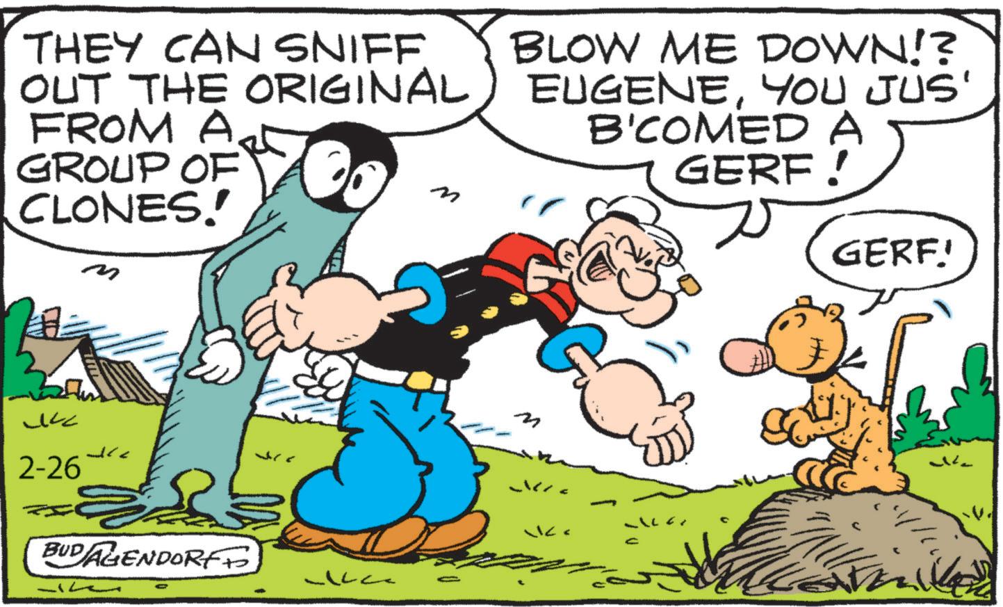 Publication OCR: THEY CAN SNIFF OUT THE ORIGINAL FROM A GROUP OF CLONES! n m BLOW ME DOWN!? EUGENEYOU JUS' B'COMED A GERF! GERF.! ??? Jre 2-26 BUDAGENDORF * 71 w THEY CAN SNIFF OUT THE ORIGINAL FROM A GROUP OF CLONES ! n m BLOW ME DOWN !? EUGENEYOU JUS ' B'COMED A GERF ! GERF . ! ??? Jre 2-26 BUDAGENDORF * 71 w
