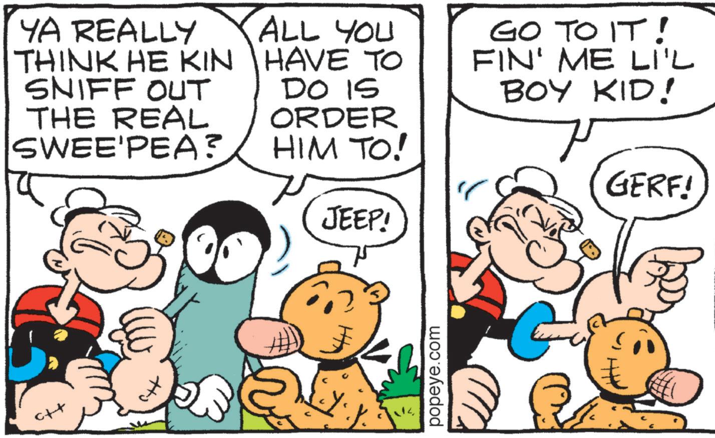 Animation OCR: YA REALLY THINK HE KIN SNIFF OUt THE REAL SWEE'PEA? ALL YOU HAVE TO DO IS ORDER HIM TO! JEEP! ?? popeye.com GO TO IT! FIN' ME LI'L BOY KID! GERF! YA REALLY THINK HE KIN SNIFF OUt THE REAL SWEE'PEA ? ALL YOU HAVE TO DO IS ORDER HIM TO ! JEEP ! ?? popeye.com GO TO IT ! FIN ' ME LI'L BOY KID ! GERF !