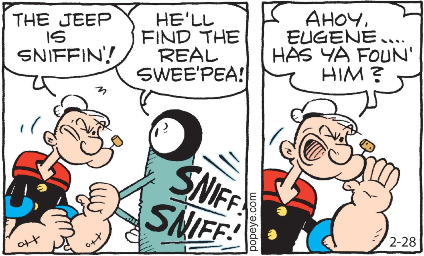 Animation OCR: THE JEEP 15 SNIFFIN'! HE'LL FIND THE REAL SWEE'PEA! AHOY. EUGENE .... HAS YA FOUN' HIM? ++ SNIFF SNIFF! popeye.com 2-28 THE JEEP 15 SNIFFIN ' ! HE'LL FIND THE REAL SWEE'PEA ! AHOY . EUGENE .... HAS YA FOUN ' HIM ? ++ SNIFF SNIFF ! popeye.com 2-28