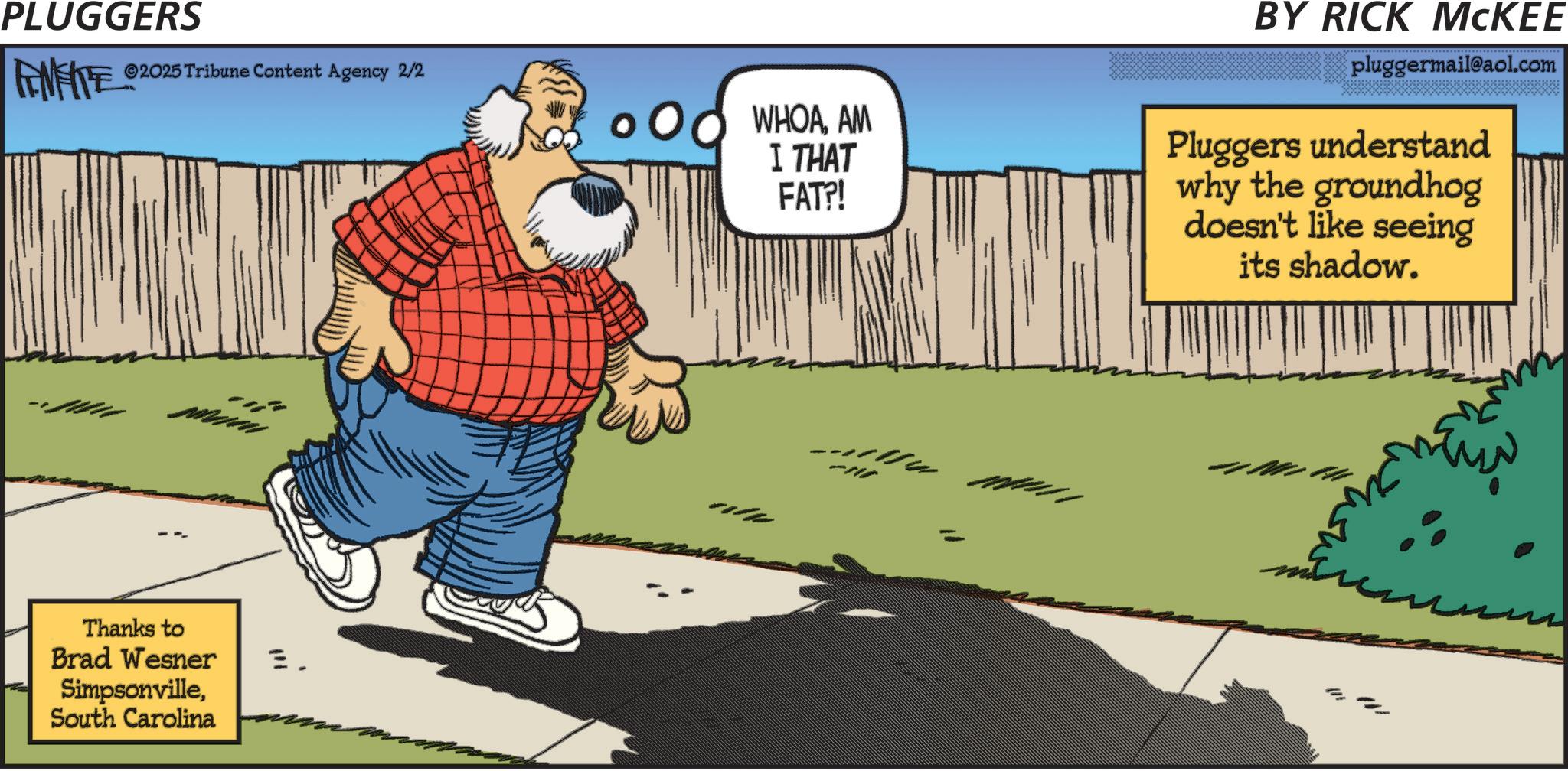 Fiction OCR: PLUGGERS AMFITE ©2025 Tribune Content Agency 2/2 Thanks to Brad Wesner SimpsonvilleSouth Carolina E. WHOAAM I THAT FAT?! BY RICK MCKEE pluggermail@aol.com Pluggers understand why the groundhog doesn't like seeing its shadow. -117 PLUGGERS AMFITE © 2025 Tribune Content Agency 2/2 Thanks to Brad Wesner SimpsonvilleSouth Carolina E. WHOAAM I THAT FAT ?! BY RICK MCKEE pluggermail@aol.com Pluggers understand why the groundhog doesn't like seeing its shadow . -117