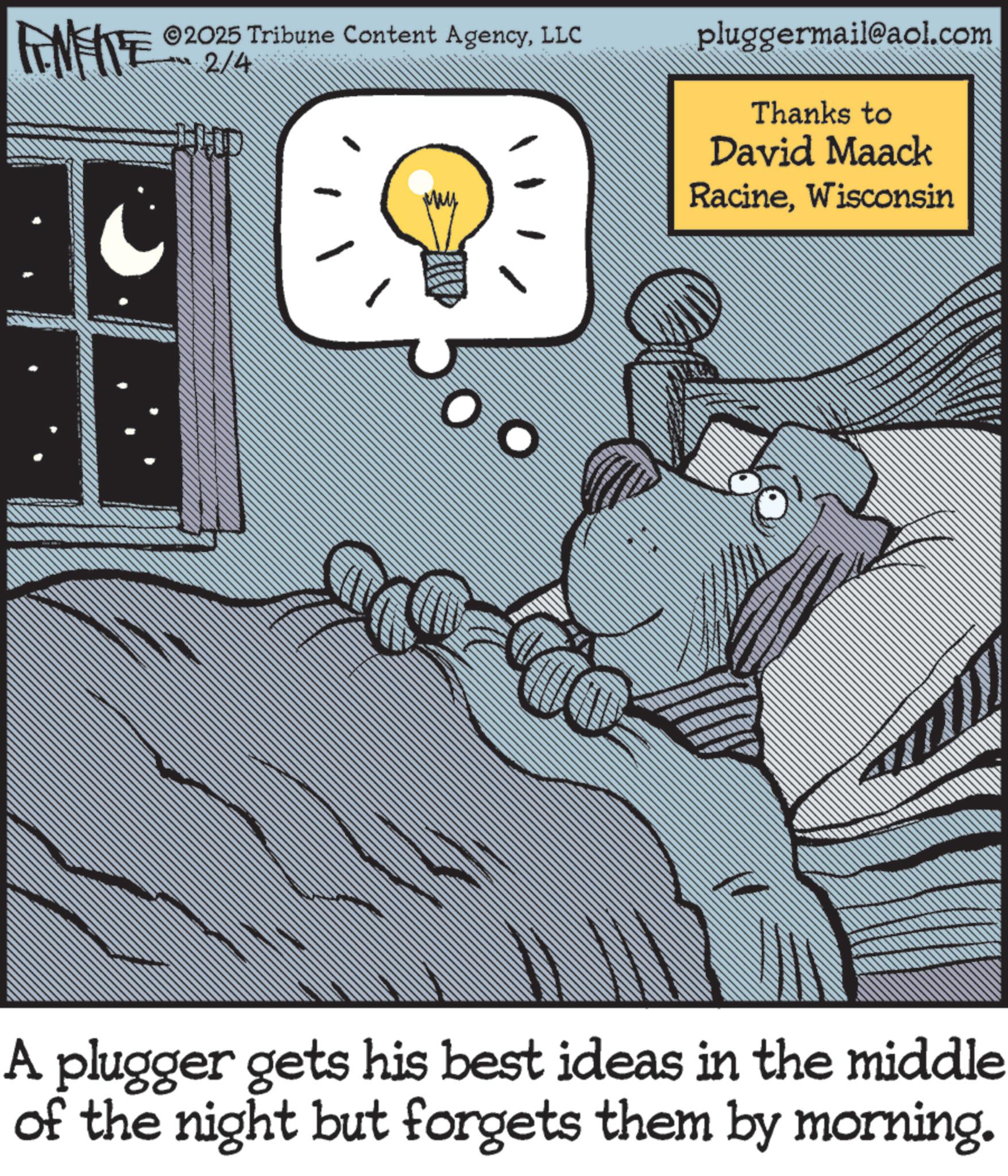 Fictional character OCR: FINITE 2/4 2025 Tribune Content AgencyLLC D pluggermail@aol.com Thanks to David Maack RacineWisconsin A plugger gets his best ideas in the middle of the night but forgets them by morning. FINITE 2/4 2025 Tribune Content AgencyLLC D pluggermail@aol.com Thanks to David Maack RacineWisconsin A plugger gets his best ideas in the middle of the night but forgets them by morning .