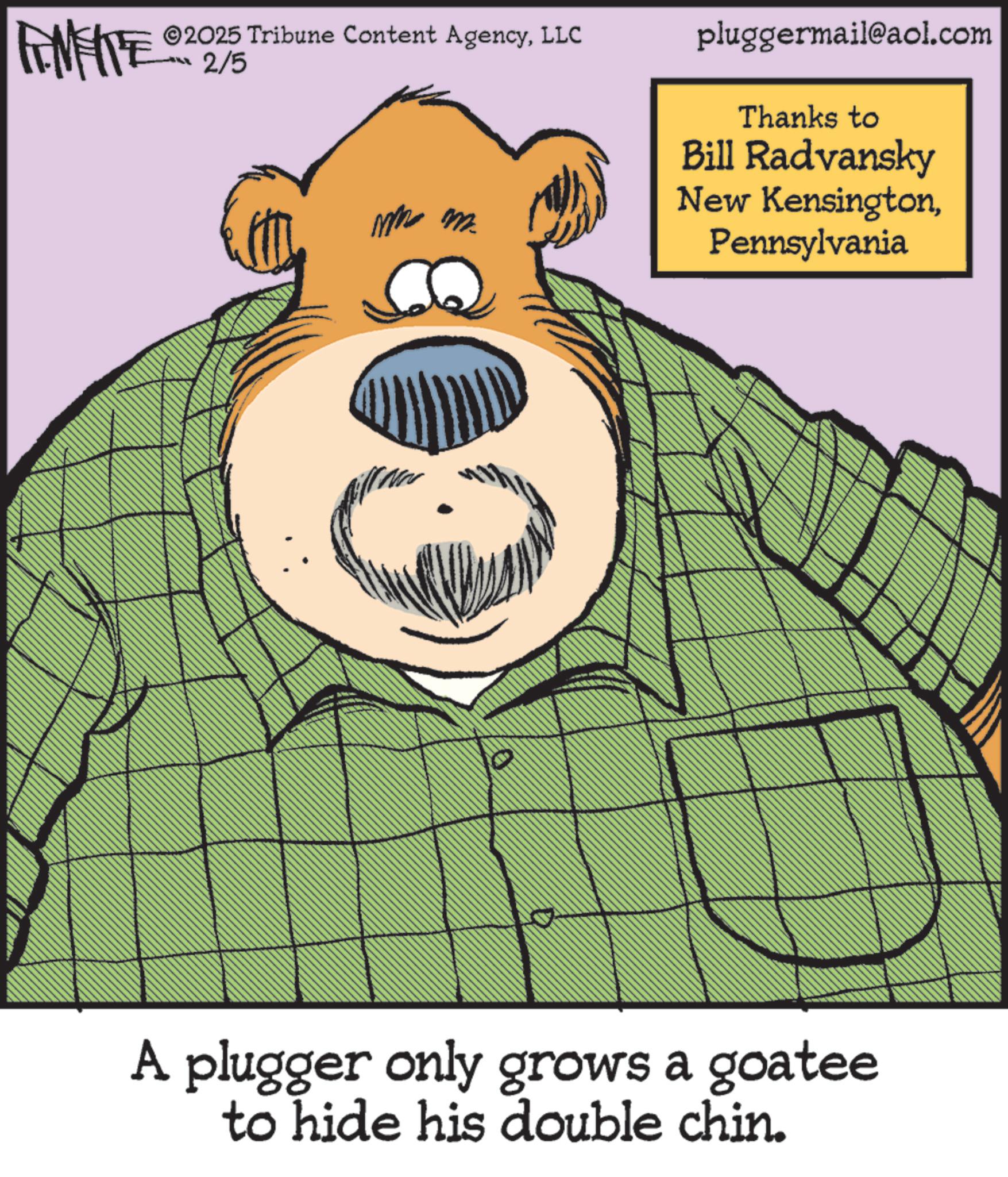 Fiction OCR: FENFITE 02 2/5 ©2025 Tribune Content AgencyLLC ?? ? pluggermail@aol.com Thanks to Bill Radvansky New KensingtonPennsylvania A plugger only grows a goatee to hide his double chin. FENFITE 02 2/5 © 2025 Tribune Content AgencyLLC ?? ? pluggermail@aol.com Thanks to Bill Radvansky New KensingtonPennsylvania A plugger only grows a goatee to hide his double chin .