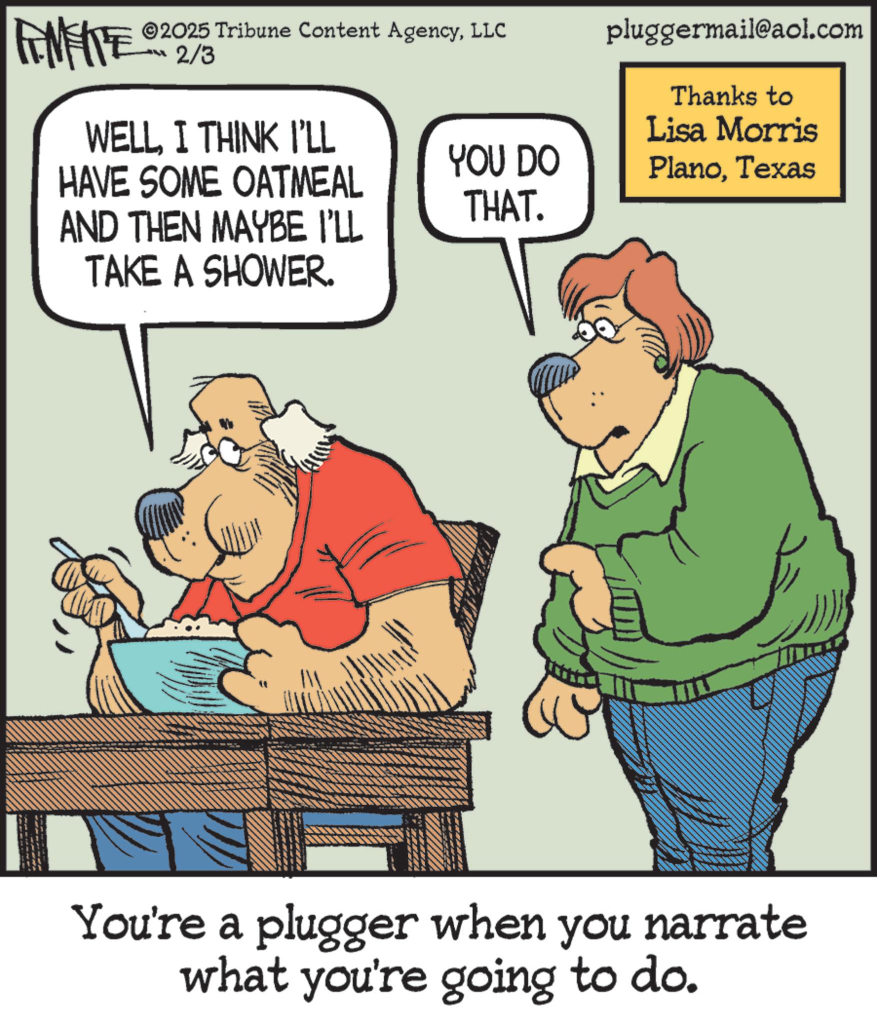 Photo caption OCR: ©2025 Tribune Content AgencyLLC FINITE 2/3 WELLI THINK I'LL pluggermail@aol.com Thanks to Lisa Morris YOU DO HAVE SOME OATMEAL PlanoTexas THAT. AND THEN MAYBE I'LL TAKE A SHOWER. You're a plugger when you narrate what you're going to do. © 2025 Tribune Content AgencyLLC FINITE 2/3 WELLI THINK I'LL pluggermail@aol.com Thanks to Lisa Morris YOU DO HAVE SOME OATMEAL PlanoTexas THAT . AND THEN MAYBE I'LL TAKE A SHOWER . You're a plugger when you narrate what you're going to do .