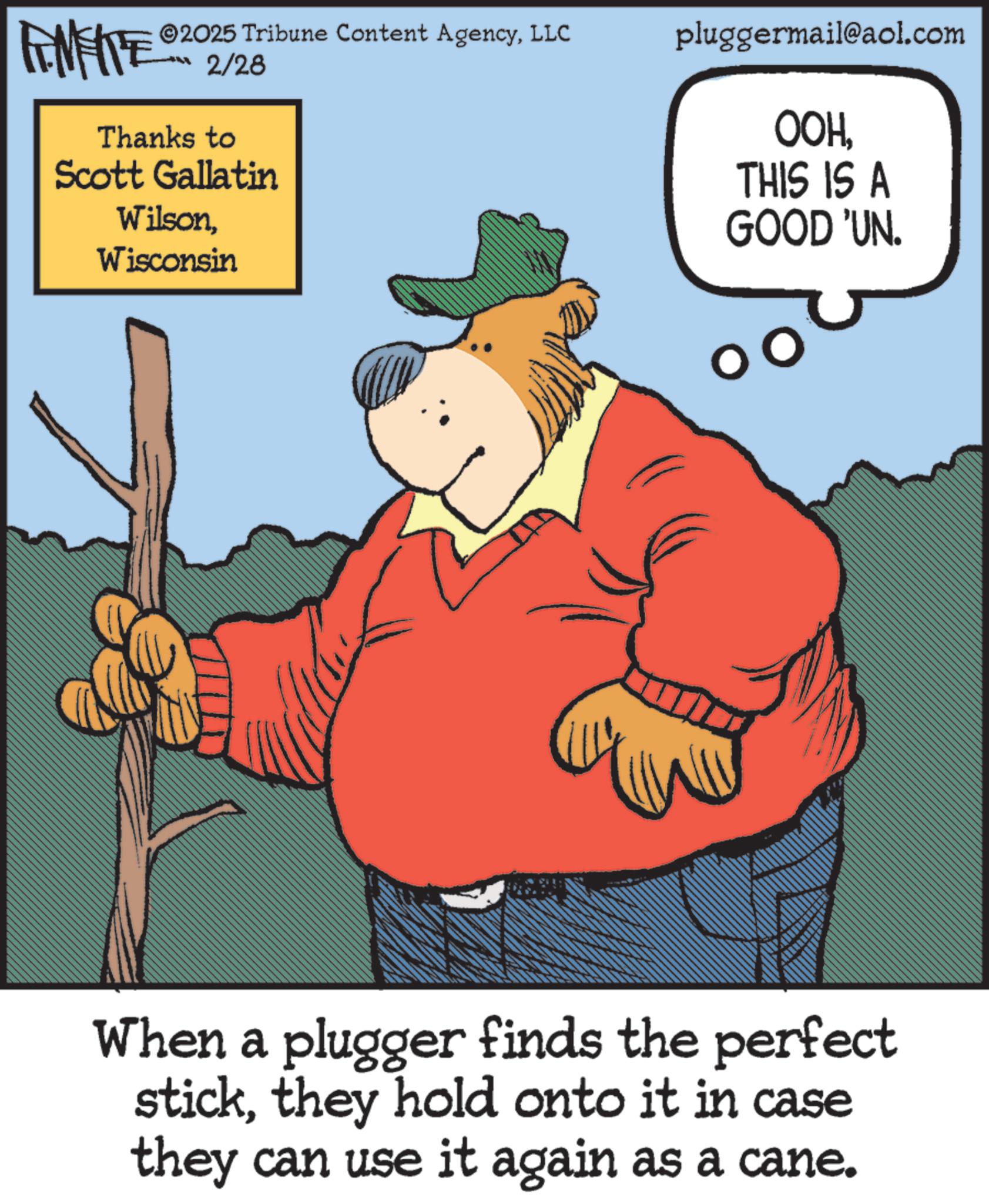 Pleased OCR: FINITE 2025 Tribune Content AgencyLLC 2/28 Thanks to Scott Gallatin WilsonWisconsin pluggermail@aol.com OOHTHIS IS A GOOD 'UN. When a plugger finds the perfect stickthey hold onto it in case they can use it again as a cane. FINITE 2025 Tribune Content AgencyLLC 2/28 Thanks to Scott Gallatin WilsonWisconsin pluggermail@aol.com OOHTHIS IS A GOOD ' UN . When a plugger finds the perfect stickthey hold onto it in case they can use it again as a cane .