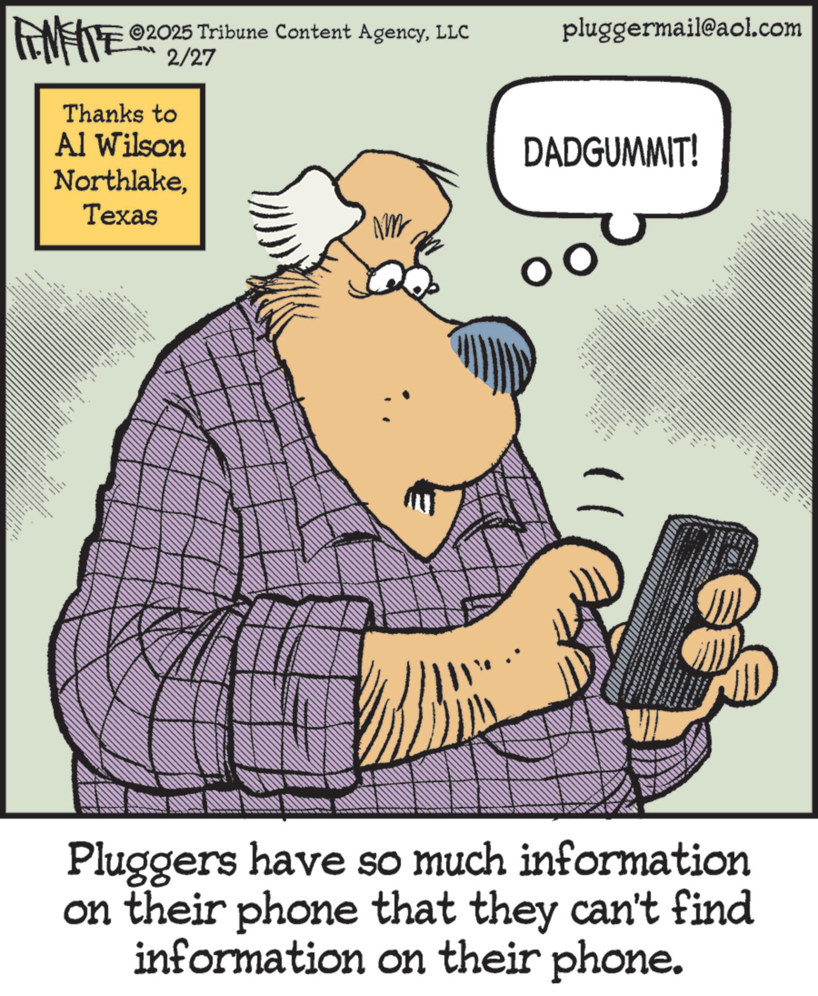 Photo caption OCR: FINITE ©2025 Tribune Content AgencyLLC Thanks to 2/27 Al Wilson NorthlakeTexas NM pluggermail@aol.com DADGUMMIT! ????? ?????? ??????? - ??? ?? + Pluggers have so much information on their phone that they can't find information on their phone. FINITE © 2025 Tribune Content AgencyLLC Thanks to 2/27 Al Wilson NorthlakeTexas NM pluggermail@aol.com DADGUMMIT ! ????? ?????? ??????? - ??? ?? + Pluggers have so much information on their phone that they can't find information on their phone .