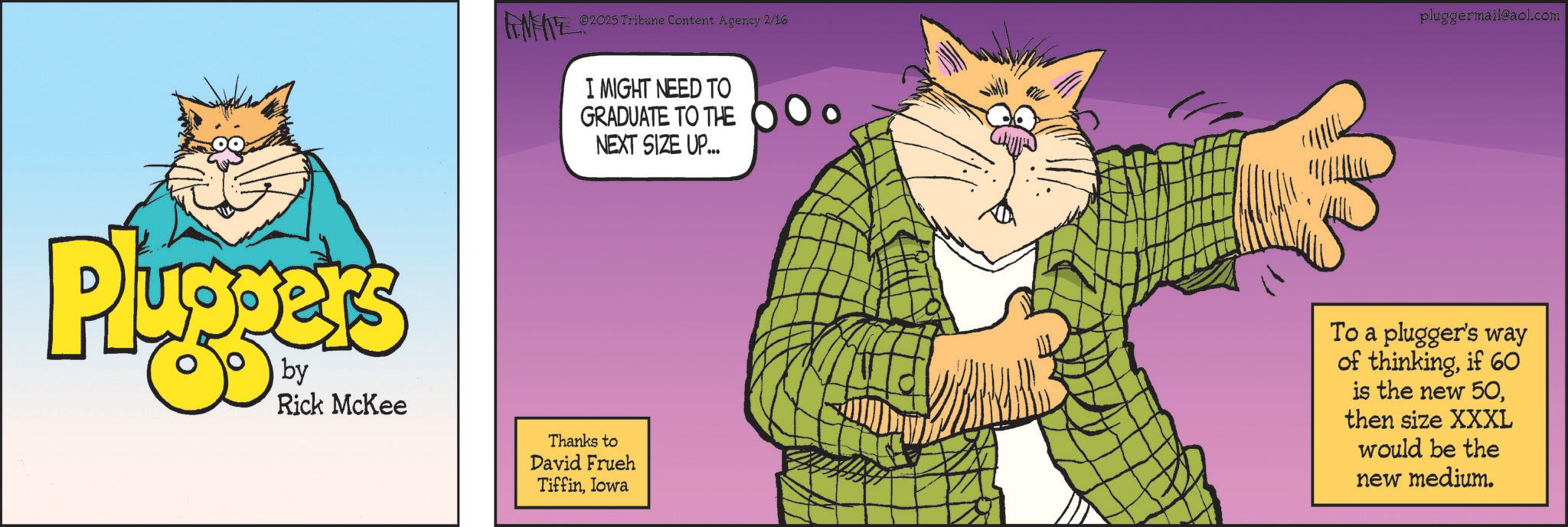 Felidae OCR: 2025 Tribune Content Agency 2/16 pluggermail@aol.com I MIGHT NEED TO GRADUATE TO THE NEXT SIZE UP... Pluggers Rick McKee Thanks to David Frueh TiffinIowa To a plugger's way of thinkingif 60 is the new 50then size XXXL would be the new medium. 2025 Tribune Content Agency 2/16 pluggermail@aol.com I MIGHT NEED TO GRADUATE TO THE NEXT SIZE UP ... Pluggers Rick McKee Thanks to David Frueh TiffinIowa To a plugger's way of thinkingif 60 is the new 50then size XXXL would be the new medium .