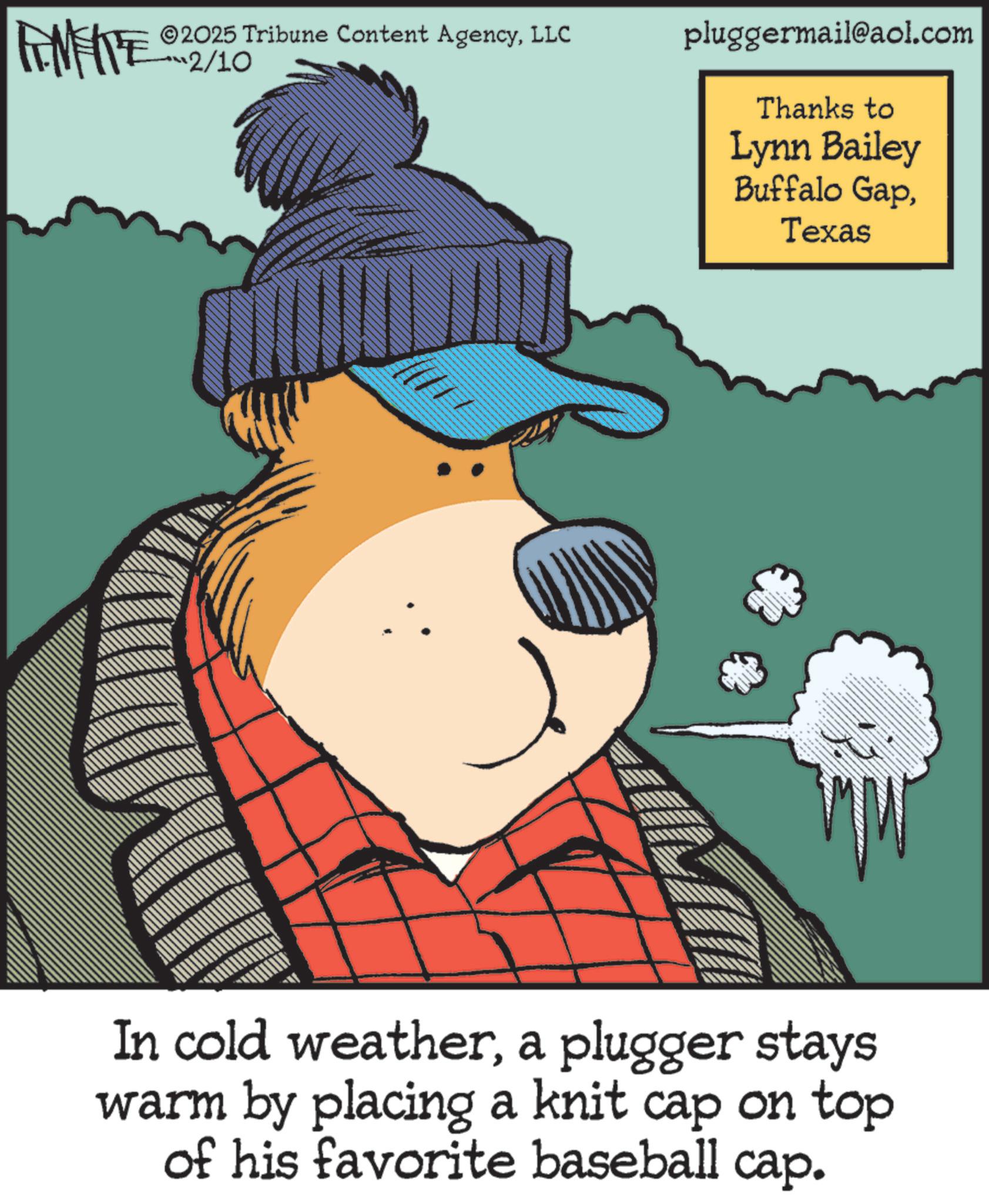 Fiction OCR: LIMITE 2025 Tribune Content AgencyLLC 2/10 pluggermail@aol.com Thanks to Lynn Bailey Buffalo GapTexas In cold weathera plugger stays warm by placing a knit cap on top of his favorite baseball cap. LIMITE 2025 Tribune Content AgencyLLC 2/10 pluggermail@aol.com Thanks to Lynn Bailey Buffalo GapTexas In cold weathera plugger stays warm by placing a knit cap on top of his favorite baseball cap .