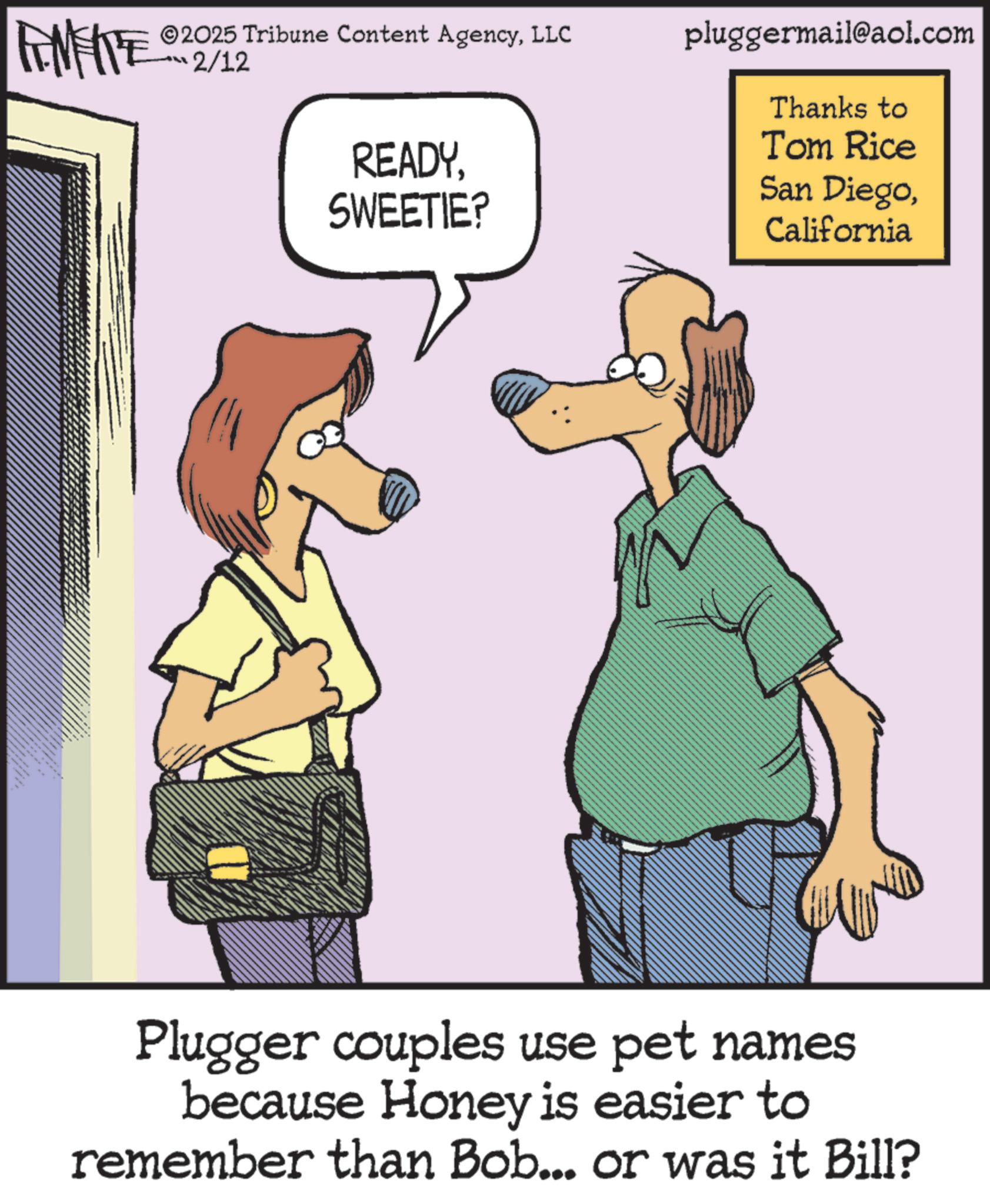 Canidae OCR: ZWY 2025 Tribune Content AgencyLLC 2/12 READYSWEETIE? pluggermail@aol.com Thanks to Tom Rice San DiegoCalifornia Plugger couples use pet names because Honey is easier to remember than Bob... or was it Bill? ZWY 2025 Tribune Content AgencyLLC 2/12 READYSWEETIE ? pluggermail@aol.com Thanks to Tom Rice San DiegoCalifornia Plugger couples use pet names because Honey is easier to remember than Bob ... or was it Bill ?