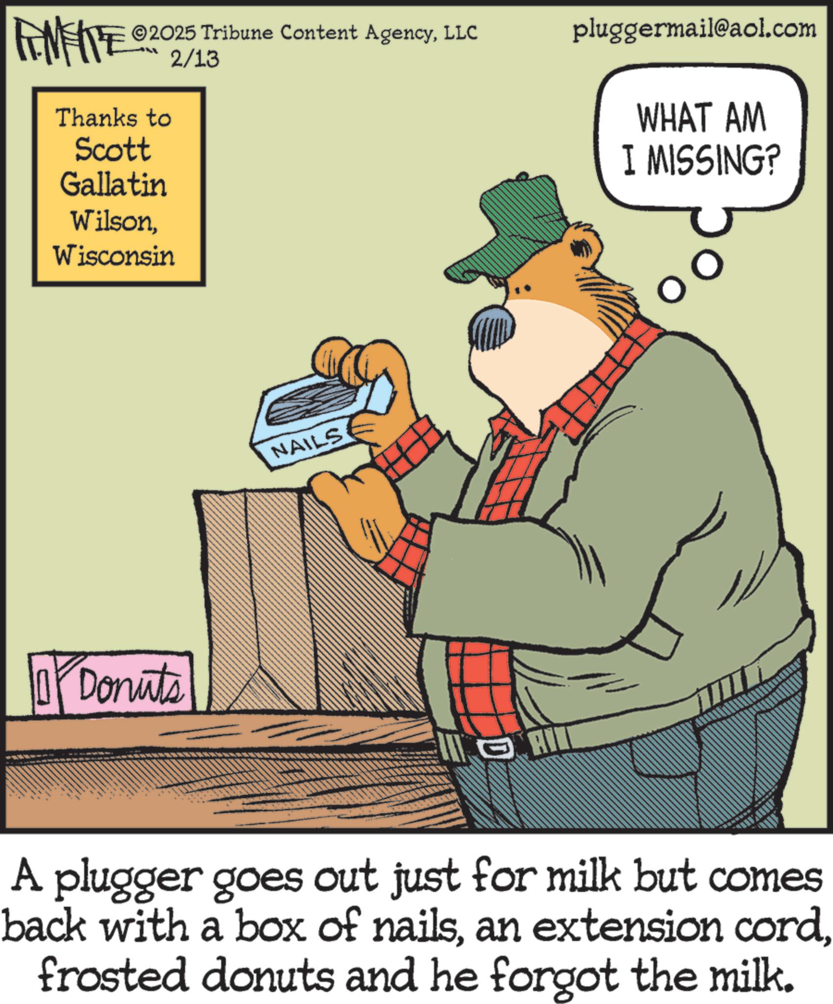 Fiction OCR: IMIE ©2025 Tribune Content AgencyLLC pluggermail@aol.com Thanks to Scott Gallatin WilsonWisconsin 2/13 Donuts NAILS WHAT AM I MISSING? A plugger goes out just for milk but comes back with a box of nailsfrosted donuts and he forgot the milk. IMIE © 2025 Tribune Content AgencyLLC pluggermail@aol.com Thanks to Scott Gallatin WilsonWisconsin 2/13 Donuts NAILS WHAT AM I MISSING ? A plugger goes out just for milk but comes back with a box of nailsan extension cordfrosted donuts and he forgot the milk .
