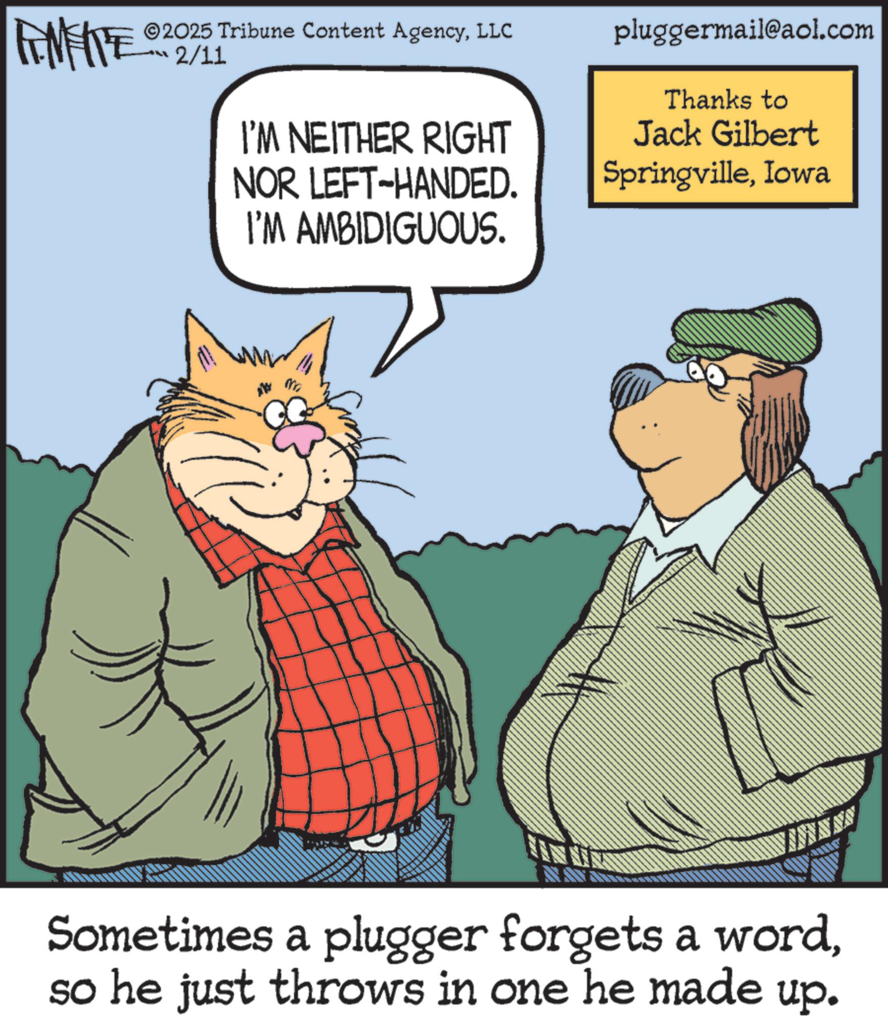 Photo caption OCR: FEMEIE ©2025 Tribune Content AgencyLLC 2/11 I'M NEITHER RIGHT NOR LEFT-HANDED. I'M AMBIDIGUOUS. pluggermail@aol.com Thanks to Jack Gilbert SpringvilleIowa NA Sometimes a plugger forgets a wordso he just throws in one he made up. FEMEIE © 2025 Tribune Content AgencyLLC 2/11 I'M NEITHER RIGHT NOR LEFT - HANDED . I'M AMBIDIGUOUS . pluggermail@aol.com Thanks to Jack Gilbert SpringvilleIowa NA Sometimes a plugger forgets a wordso he just throws in one he made up .