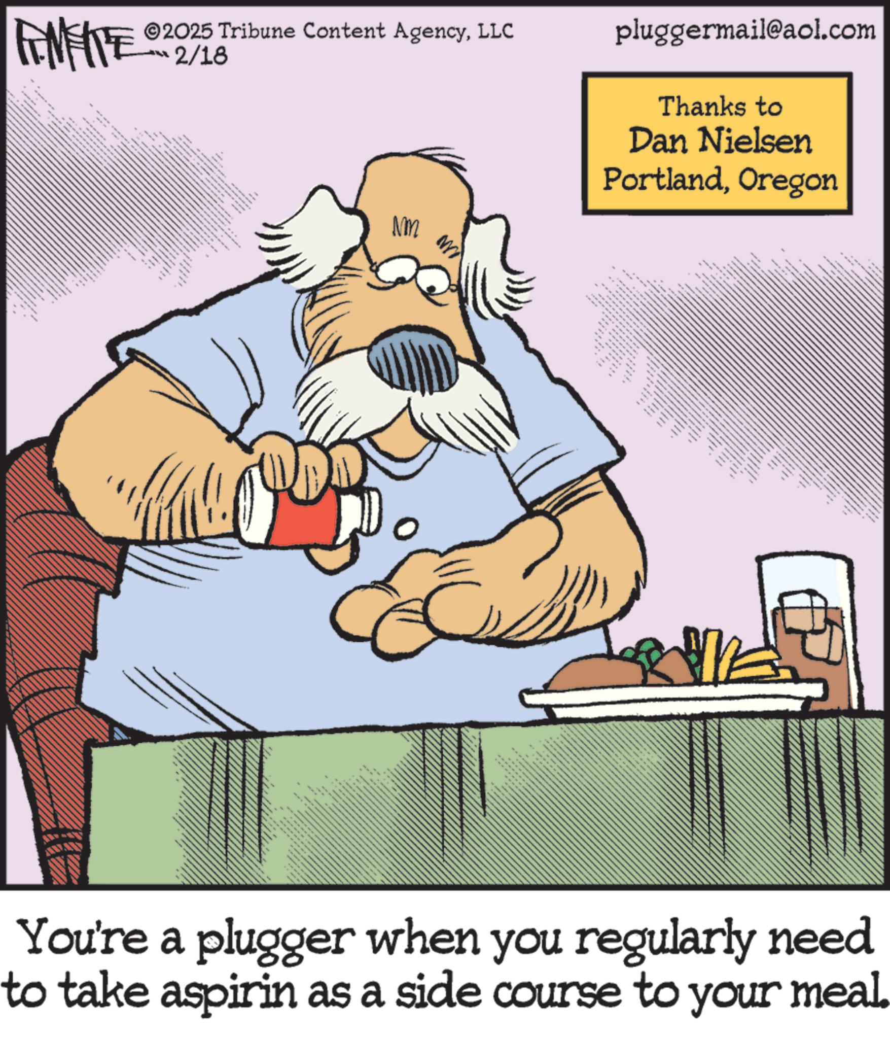 Graphics OCR: 2025 Tribune Content AgencyLLC 2/18 F NM pluggermail@aol.com Thanks to Dan Nielsen PortlandOregon FINITE A C ??? ? w 4 wwwwww wwwwww>> You're a plugger when you regularly need to take aspirin as a side course to your meal. 2025 Tribune Content AgencyLLC 2/18 F NM pluggermail@aol.com Thanks to Dan Nielsen PortlandOregon FINITE A C ??? ? w 4 wwwwww wwwwww >> You're a plugger when you regularly need to take aspirin as a side course to your meal .