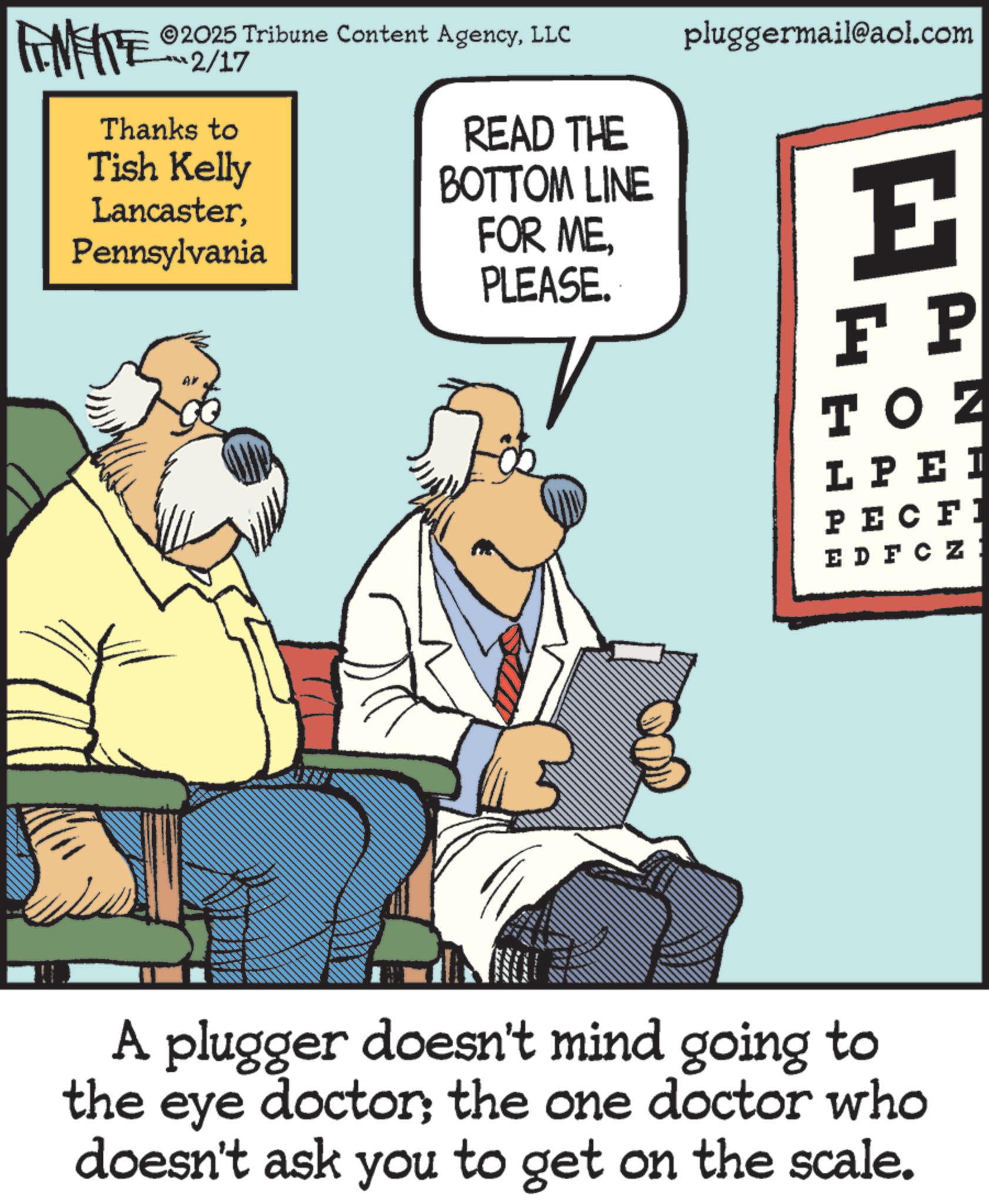 Publication OCR: FINITE 2025 Tribune Content AgencyLLC ??2/17 Thanks to Tish Kelly LancasterPennsylvania READ THE BOTTOM LINE FOR ME. PLEASE. pluggermail@aol.com E F P TOZ LPEI PECFI EDFCZ: A plugger doesn't mind going to the eye doctor; the one doctor who doesn't ask you to get on the scale. FINITE 2025 Tribune Content AgencyLLC ?? 2/17 Thanks to Tish Kelly LancasterPennsylvania READ THE BOTTOM LINE FOR ME . PLEASE . pluggermail@aol.com E F P TOZ LPEI PECFI EDFCZ : A plugger doesn't mind going to the eye doctor ; the one doctor who doesn't ask you to get on the scale .